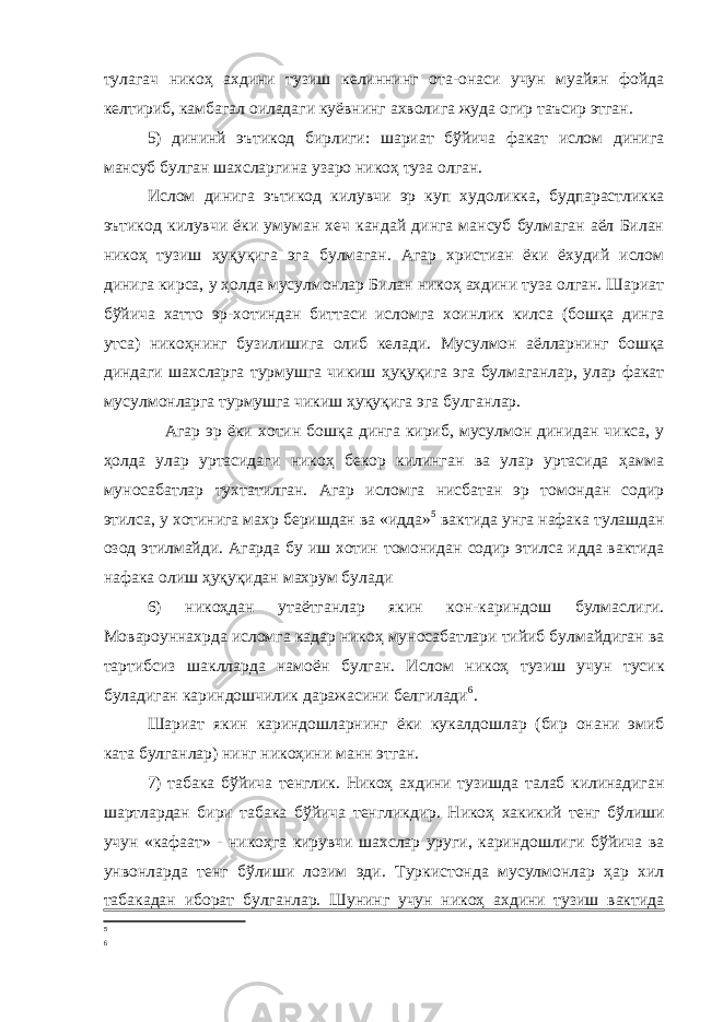 тулагач никоҳ ахдини тузиш келиннинг ота-онаси учун муайян фойда келтириб, камбагал оиладаги куёвнинг ахволига жуда огир таъсир этган. 5) дининй эътикод бирлиги: шариат бўйича факат ислом динига мансуб булган шахсларгина узаро никоҳ туза олган. Ислом динига эътикод килувчи эр куп худоликка, будпарастликка эътикод килувчи ёки умуман хеч кандай динга мансуб булмаган аёл Билан никоҳ тузиш ҳуқуқига эга булмаган. Агар христиан ёки ёхудий ислом динига кирса, у ҳолда мусулмонлар Билан никоҳ ахдини туза олган. Шариат бўйича хатто эр-хотиндан биттаси исломга хоинлик килса (бошқа динга утса) никоҳнинг бузилишига олиб келади. Мусулмон аёлларнинг бошқа диндаги шахсларга турмушга чикиш ҳуқуқига эга булмаганлар, улар факат мусулмонларга турмушга чикиш ҳуқуқига эга булганлар. Агар эр ёки хотин бошқа динга кириб, мусулмон динидан чикса, у ҳолда улар уртасидаги никоҳ бекор килинган ва улар уртасида ҳамма муносабатлар тухтатилган. Агар исломга нисбатан эр томондан содир этилса, у хотинига махр беришдан ва «идда» 5 вактида унга нафака тулашдан озод этилмайди. Агарда бу иш хотин томонидан содир этилса идда вактида нафака олиш ҳуқуқидан махрум булади 6) никоҳдан утаётганлар якин кон-кариндош булмаслиги. Мовароуннахрда исломга кадар никоҳ муносабатлари тийиб булмайдиган ва тартибсиз шаклларда намоён булган. Ислом никоҳ тузиш учун тусик буладиган кариндошчилик даражасини белгилади 6 . Шариат якин кариндошларнинг ёки кукалдошлар (бир онани эмиб ката булганлар) нинг никоҳини манн этган. 7) табака бўйича тенглик. Никоҳ ахдини тузишда талаб килинадиган шартлардан бири табака бўйича тенгликдир. Никоҳ хакикий тенг бўлиши учун «кафаат» - никоҳга кирувчи шахслар уруги, кариндошлиги бўйича ва унвонларда тенг бўлиши лозим эди. Туркистонда мусулмонлар ҳар хил табакадан иборат булганлар. Шунинг учун никоҳ ахдини тузиш вактида 5 6 