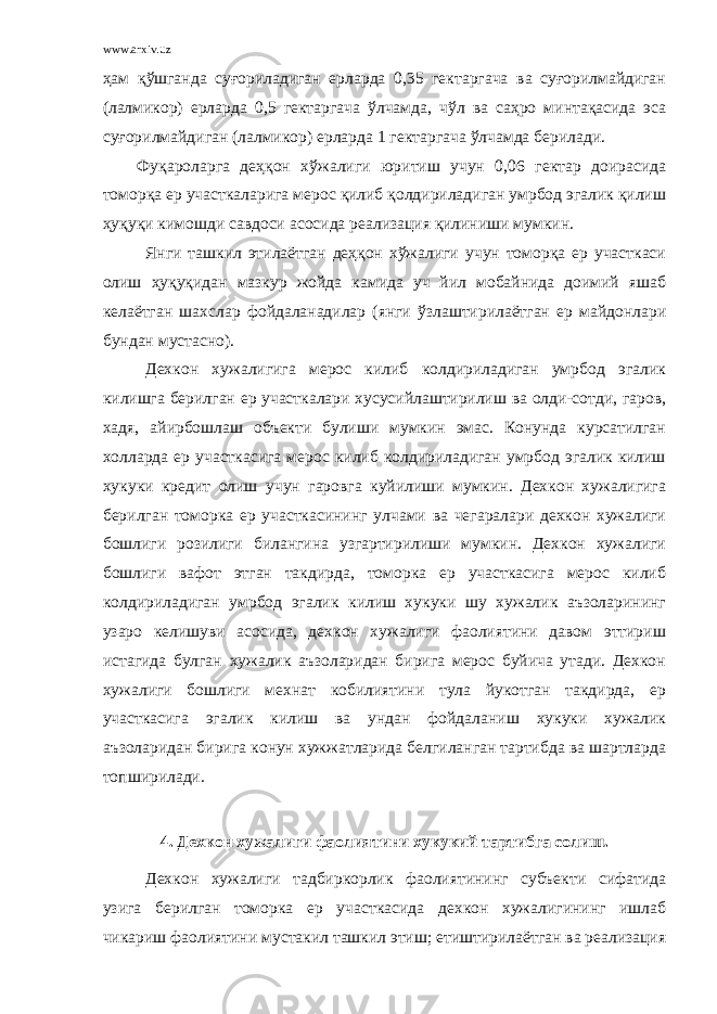 www.arxiv.uz ҳам қўшганда суғориладиган ерларда 0,35 гектаргача ва суғорилмайдиган (лалмикор) ерларда 0,5 гектаргача ўлчамда, чўл ва саҳро минтақасида эса суғорилмайдиган (лалмикор) ерларда 1 гектаргача ўлчамда берилади. Фуқароларга деҳқон хўжалиги юритиш учун 0,06 гектар доирасида томорқа ер участкаларига мерос қилиб қолдириладиган умрбод эгалик қилиш ҳуқуқи кимошди савдоси асосида реализация қилиниши мумкин. Янги ташкил этилаётган деҳқон хўжалиги учун томорқа ер участкаси олиш ҳуқуқидан мазкур жойда камида уч йил мобайнида доимий яшаб келаётган шахслар фойдаланадилар (янги ўзлаштирилаётган ер майдонлари бундан мустасно). Дехкон хужалигига мерос килиб колдириладиган умрбод эгалик килишга берилган ер участкалари хусусийлаштирилиш ва олди-сотди, гаров, хадя, айирбошлаш объекти булиши мумкин эмас. Конунда курсатилган холларда ер участкасига мерос килиб колдириладиган умрбод эгалик килиш хукуки кредит олиш учун гаровга куйилиши мумкин. Дехкон хужалигига берилган томорка ер участкасининг улчами ва чегаралари дехкон хужалиги бошлиги розилиги билангина узгартирилиши мумкин. Дехкон хужалиги бошлиги вафот этган такдирда, томорка ер участкасига мерос килиб колдириладиган умрбод эгалик килиш хукуки шу хужалик аъзоларининг узаро келишуви асосида, дехкон хужалиги фаолиятини давом эттириш истагида булган хужалик аъзоларидан бирига мерос буйича утади. Дехкон хужалиги бошлиги мехнат кобилиятини тула йукотган такдирда, ер участкасига эгалик килиш ва ундан фойдаланиш хукуки хужалик аъзоларидан бирига конун хужжатларида белгиланган тартибда ва шартларда топширилади. 4. Дехкон хужалиги фаолиятини хукукий тартибга солиш. Дехкон хужалиги тадбиркорлик фаолиятининг субъекти сифатида узига берилган томорка ер участкасида дехкон хужалигининг ишлаб чикариш фаолиятини мустакил ташкил этиш; етиштирилаётган ва реализация 