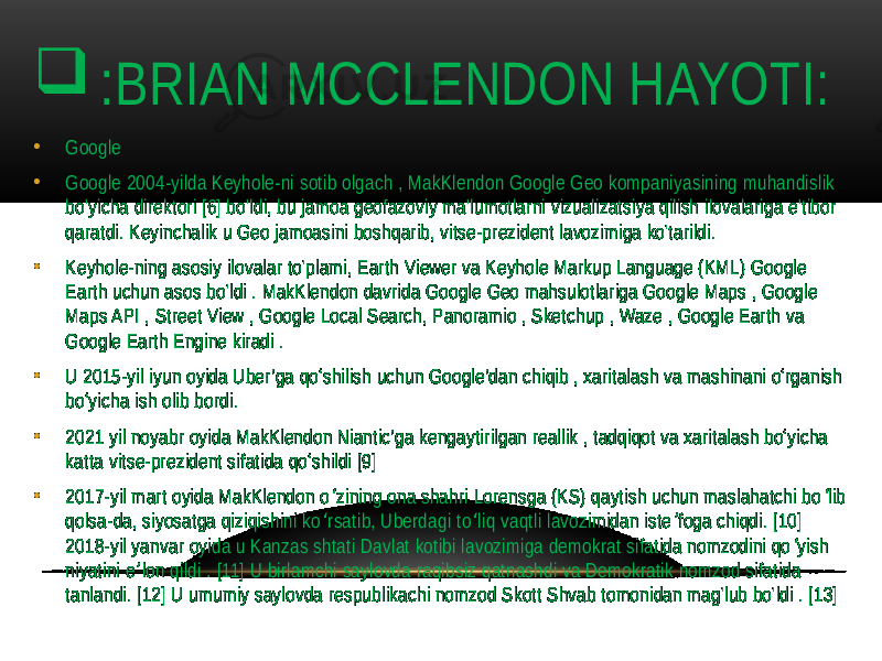  : BRIAN MCCLENDON HAYOTI: • Google • Google 2004-yilda Keyhole-ni sotib olgach , MakKlendon Google Geo kompaniyasining muhandislik bo&#39;yicha direktori [6] bo&#39;ldi, bu jamoa geofazoviy ma&#39;lumotlarni vizualizatsiya qilish ilovalariga e&#39;tibor qaratdi. Keyinchalik u Geo jamoasini boshqarib, vitse-prezident lavozimiga ko&#39;tarildi. • Keyhole-ning asosiy ilovalar to&#39;plami, Earth Viewer va Keyhole Markup Language (KML) Google Earth uchun asos bo&#39;ldi . MakKlendon davrida Google Geo mahsulotlariga Google Maps , Google Maps API , Street View , Google Local Search, Panoramio , Sketchup , Waze , Google Earth va Google Earth Engine kiradi . • U 2015-yil iyun oyida Uber’ga qo‘shilish uchun Google’dan chiqib , xaritalash va mashinani o‘rganish bo‘yicha ish olib bordi. • 2021 yil noyabr oyida MakKlendon Niantic’ga kengaytirilgan reallik , tadqiqot va xaritalash bo‘yicha katta vitse-prezident sifatida qo‘shildi [9] • 2017-yil mart oyida MakKlendon o zining ona shahri Lorensga (KS) qaytish uchun maslahatchi bo lib ʻ ʻ qolsa-da, siyosatga qiziqishini ko rsatib, Uberdagi to liq vaqtli lavozimidan iste foga chiqdi. [10] ʻ ʻ ʼ 2018-yil yanvar oyida u Kanzas shtati Davlat kotibi lavozimiga demokrat sifatida nomzodini qo yish ʻ niyatini e lon qildi . [11] U birlamchi saylovda raqibsiz qatnashdi va Demokratik nomzod sifatida ʼ tanlandi. [12] U umumiy saylovda respublikachi nomzod Skott Shvab tomonidan mag&#39;lub bo&#39;ldi . [13] 