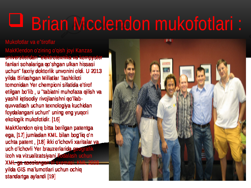  Brian Mcclendon mukofotlari : Mukofotlar va e tiroflar ʼ MakKlendon o&#39;zining o&#39;qish joyi Kanzas universitetidan &#34;elektrotexnika va kompyuter fanlari sohalariga qo&#39;shgan ulkan hissasi uchun&#34; faxriy doktorlik unvonini oldi. U 2013 yilda Birlashgan Millatlar Tashkiloti tomonidan Yer chempioni sifatida e&#39;tirof etilgan bo&#39;lib , u &#34;tabiatni muhofaza qilish va yashil iqtisodiy rivojlanishni qo&#39;llab- quvvatlash uchun texnologiya kuchidan foydalangani uchun&#34; uning eng yuqori ekologik mukofotidir. [16] MakKlendon qirq bitta berilgan patentga ega, [17] jumladan KML bilan bog&#39;liq o&#39;n uchta patent , [18] ikki o&#39;lchovli xaritalar va uch o&#39;lchovli Yer brauzerlarida geografik izoh va vizualizatsiyani ifodalash uchun XML-ga asoslangan til sxemasi. KML 2008 yilda GIS ma&#39;lumotlari uchun ochiq standartga aylandi [19] 