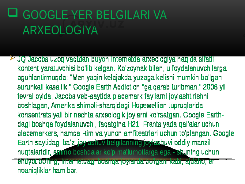  GOOGLE YER BELGILARI VA ARXEOLOGIYA  JQ Jacobs uzoq vaqtdan buyon Internetda arxeologiya haqida sifatli kontent yaratuvchisi bo&#39;lib kelgan. Ko&#39;zoynak bilan, u foydalanuvchilarga ogohlantirmoqda: &#34;Men yaqin kelajakda yuzaga kelishi mumkin bo&#39;lgan surunkali kasallik,&#34; Google Earth Addiction &#34;ga qarab turibman.&#34; 2006 yil fevral oyida, Jacobs veb-saytida placemark fayllarni joylashtirishni boshlagan, Amerika shimoli-sharqidagi Hopewellian tuproqlarida konsentratsiyali bir nechta arxeologik joylarni ko&#39;rsatgan. Google Earth- dagi boshqa foydalanuvchi, faqatgina H21, Frantsiyada qal&#39;alar uchun placemarkers, hamda Rim va yunon amfiteatrlari uchun to&#39;plangan. Google Earth saytidagi ba&#39;zi joylashuv belgilarining joylashuvi oddiy manzil nuqtalaridir, ammo boshqalar ko&#39;p ma&#39;lumotlarga ega - shuning uchun ehtiyot bo&#39;ling, Internetdagi boshqa joylarda bo&#39;lgani kabi, ajdaho, er, noaniqliklar ham bor. 