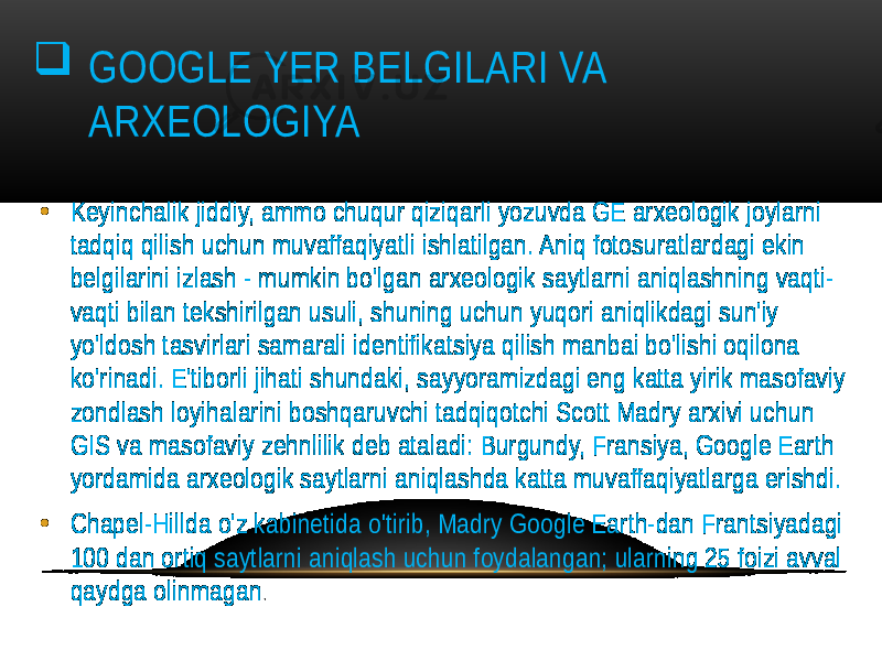  GOOGLE YER BELGILARI VA ARXEOLOGIYA • Keyinchalik jiddiy, ammo chuqur qiziqarli yozuvda GE arxeologik joylarni tadqiq qilish uchun muvaffaqiyatli ishlatilgan. Aniq fotosuratlardagi ekin belgilarini izlash - mumkin bo&#39;lgan arxeologik saytlarni aniqlashning vaqti- vaqti bilan tekshirilgan usuli, shuning uchun yuqori aniqlikdagi sun&#39;iy yo&#39;ldosh tasvirlari samarali identifikatsiya qilish manbai bo&#39;lishi oqilona ko&#39;rinadi. E&#39;tiborli jihati shundaki, sayyoramizdagi eng katta yirik masofaviy zondlash loyihalarini boshqaruvchi tadqiqotchi Scott Madry arxivi uchun GIS va masofaviy zehnlilik deb ataladi: Burgundy, Fransiya, Google Earth yordamida arxeologik saytlarni aniqlashda katta muvaffaqiyatlarga erishdi. • Chapel-Hillda o&#39;z kabinetida o&#39;tirib, Madry Google Earth-dan Frantsiyadagi 100 dan ortiq saytlarni aniqlash uchun foydalangan; ularning 25 foizi avval qaydga olinmagan . 