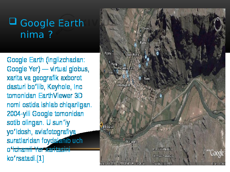  Google Earth nima ? Google Earth (inglizchadan: Google Yer) — virtual globus, xarita va geografik axborot dasturi bo lib, Keyhole, Inc ʻ tomonidan EarthViewer 3D nomi ostida ishlab chiqarilgan. 2004-yili Google tomonidan sotib olingan. U sun iy ʼ yo ldosh, aviafotografiya ʻ suratlaridan foydalanib uch o lchamli Yer xaritasini ʻ ko rsatadi.[1] ʻ 