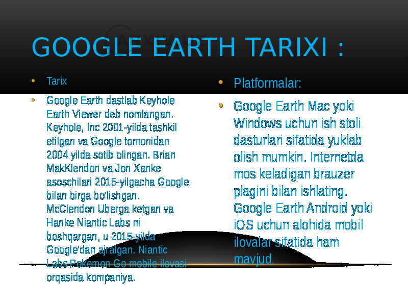 • Tarix • Google Earth dastlab Keyhole Earth Viewer deb nomlangan. Keyhole, Inc 2001-yilda tashkil etilgan va Google tomonidan 2004 yilda sotib olingan. Brian MakKlendon va Jon Xanke asoschilari 2015-yilgacha Google bilan birga bo&#39;lishgan. McClendon Uberga ketgan va Hanke Niantic Labs ni boshqargan, u 2015-yilda Google&#39;dan ajralgan. Niantic Labs Pokemon Go mobile ilovasi orqasida kompaniya. • Platformalar: • Google Earth Mac yoki Windows uchun ish stoli dasturlari sifatida yuklab olish mumkin. Internetda mos keladigan brauzer plagini bilan ishlating. Google Earth Android yoki iOS uchun alohida mobil ilovalar sifatida ham mavjud .GOOGLE EARTH TARIXI : 