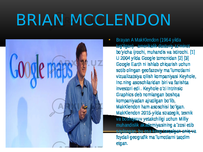 • Brayan A MakKlendon (1964 yilda tug&#39;ilgan) - amerikalik dasturiy ta&#39;minot bo&#39;yicha ijrochi, muhandis va ixtirochi. [1] U 2004 yilda Google tomonidan [2] [3] Google Earth ni ishlab chiqarish uchun sotib olingan geofazoviy ma lumotlarni ʼ vizualizatsiya qilish kompaniyasi Keyhole, Inc.ning asoschilaridan biri va farishta investori edi . Keyhole o&#39;zi Intrinsic Graphics deb nomlangan boshqa kompaniyadan ajratilgan bo&#39;lib, MakKlendon ham asoschisi bo&#39;lgan. MakKlendon 2015-yilda strategik, texnik va boshqaruv yetakchiligi uchun Milliy muhandislik akademiyasining a zosi etib ʼ saylangan, bu esa keng tarqalgan aniq va foydali geografik ma lumotlarni taqdim ʼ etgan.BRIAN MCCLENDON 