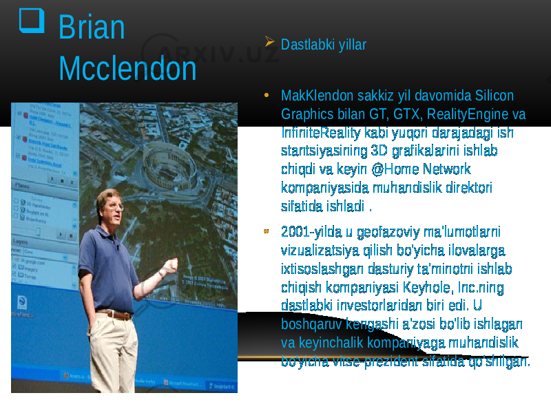  Dastlabki yillar • MakKlendon sakkiz yil davomida Silicon Graphics bilan GT, GTX, RealityEngine va InfiniteReality kabi yuqori darajadagi ish stantsiyasining 3D grafikalarini ishlab chiqdi va keyin @Home Network kompaniyasida muhandislik direktori sifatida ishladi . • 2001-yilda u geofazoviy ma&#39;lumotlarni vizualizatsiya qilish bo&#39;yicha ilovalarga ixtisoslashgan dasturiy ta&#39;minotni ishlab chiqish kompaniyasi Keyhole, Inc.ning dastlabki investorlaridan biri edi. U boshqaruv kengashi a&#39;zosi bo&#39;lib ishlagan va keyinchalik kompaniyaga muhandislik bo&#39;yicha vitse-prezident sifatida qo&#39;shilgan . Brian Mcclendon 
