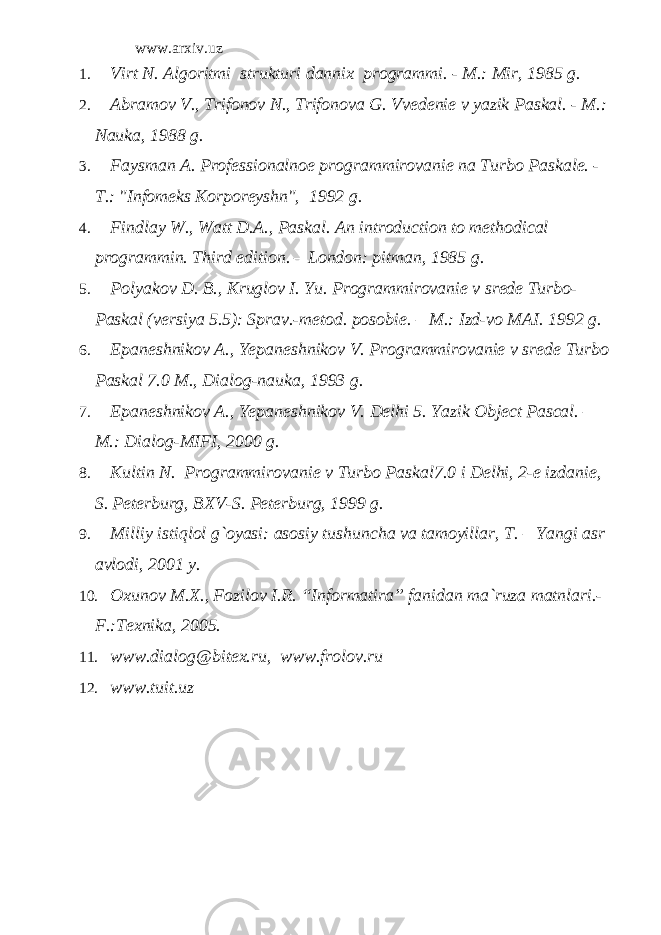 www.arxiv.uz 1. Virt N. Algoritmi strukturi dannix programmi. - M.: Mir, 1985 g. 2. Abramov V., Trifonov N., Trifonova G. Vvedenie v yazik Paskal. - M.: Nauka, 1988 g. 3. Faysman A. Professionalnoe programmirovanie na Turbo Paskale. - T.: &#34;Infomeks Korporeyshn&#34;, 1992 g. 4. Findlay W., Watt D.A., Paskal. An introduction to methodical programmin. Third edition. – London: pitman, 1985 g . 5. Polyakov D. B., Kruglov I. Yu. Programmirovanie v srede Turbo- Paskal (versiya 5.5): Sprav.-metod. posobie. – M.: Izd-vo MAI. 1992 g. 6. Epaneshnikov A., Yepaneshnikov V. Programmirovanie v srede Turbo Paskal 7.0 M., Dialog-nauka, 1993 g. 7. Epaneshnikov A., Yepaneshnikov V. Delhi 5. Yazik Object Pascal. – M .: Dialog - MIFI , 2000 g . 8. Kultin N. Programmirovanie v Turbo Paskal 7.0 i Delhi , 2-e izdanie, S. Peterburg, BXV-S. Peterburg, 1999 g. 9. Milliy istiqlol g`oyasi: asosiy tushuncha va tamoyillar, T. – Yangi asr avlodi, 2001 y. 10. Oxunov M.X., Fozilov I.R. “Informatira” fanidan ma`ruza matnlari.- F.:Texnika, 2005. 11. www.dialog@bitex.ru , www.frolov.ru 12. www.tuit.uz 
