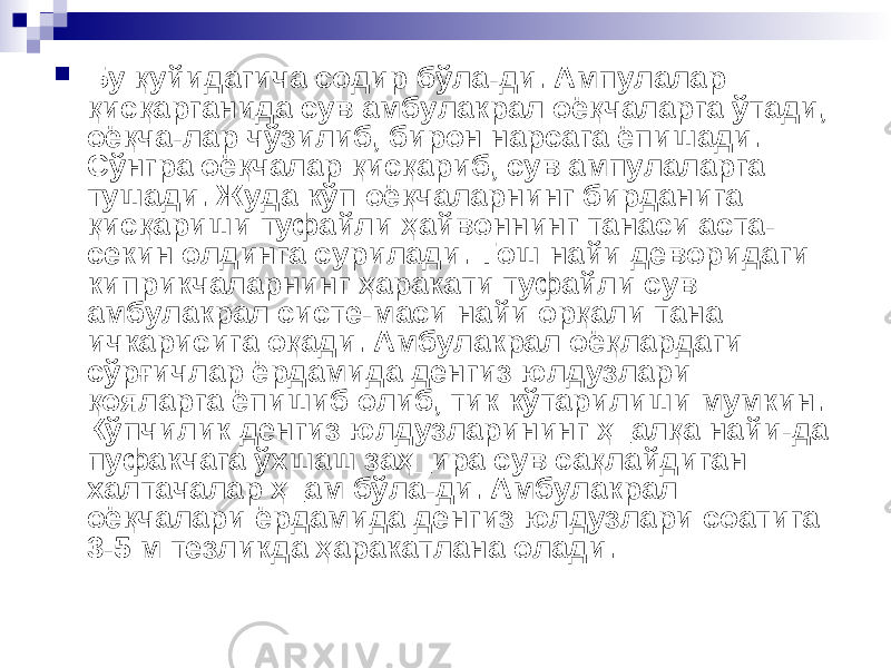  Бу қуйидагича содир бўла-ди. Ампулалар қисқарганида сув амбулакрал оёқчаларга ўтади, оёқча-лар чўзилиб, бирон нарсага ёпишади. Сўнгра оёқчалар қисқариб, сув ампулаларга тушади. Жуда кўп оёқчаларнинг бирданига қисқариши туфайли ҳайвоннинг танаси аста- секин олдинга сурилади. Тош найи деворидаги киприкчаларнинг ҳаракати туфайли сув амбулакрал систе-маси найи орқали тана ичкарисига оқади. Амбулакрал оёқлардаги сўрғичлар ёрдамида денгиз юлдузлари қояларга ёпишиб олиб, тик кўтарилиши мумкин. Кўпчилик денгиз юлдузларининг ҳ_алқа найи-да пуфакчага ўхшаш заҳ_ира сув сақлайдиган халтачалар ҳ_ам бўла-ди. Амбулакрал оёқчалари ёрдамида денгиз юлдузлари соатига 3-5 м тезликда ҳаракатлана олади. 