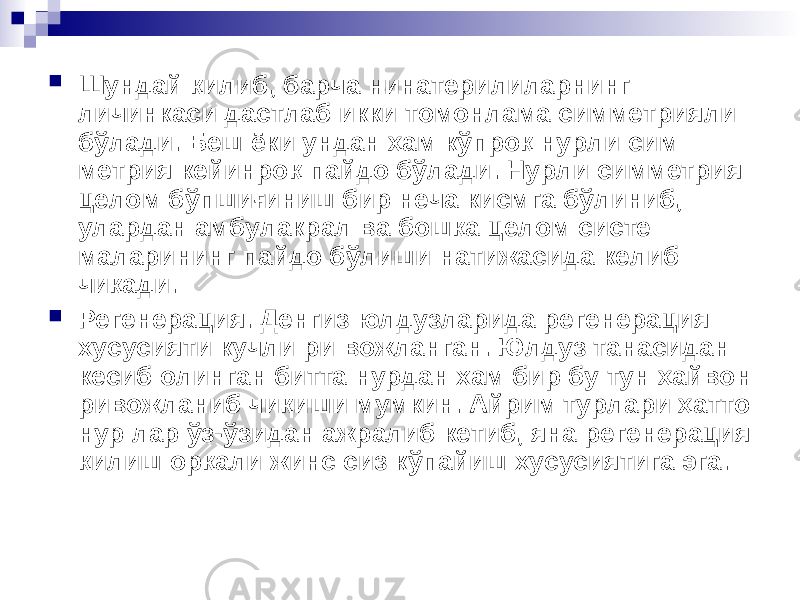  Шундай қилиб, барча нинатерилиларнинг личинкаси дастлаб икки томонлама симметрияли бўлади. Беш ёки ундан ҳам кўпроқ нурли сим метрия кейинроқ пайдо бўлади. Нурли симметрия целом бўпшиғиниш бир неча кисмга бўлиниб, улардан амбулакрал ва бошқа целом систе маларининг пайдо бўлиши натижасида келиб чиқади.  Регенерация. Денгиз юлдузларида регенерация хусусияти кучли ри вожланган. Юлдуз танасидан кесиб олинган битта нурдан хам бир бу тун ҳайвон ривожланиб чиқиши мумкин. Айрим турлари ҳатто нур лар ўз-ўзидан ажралиб кетиб, яна регенерация қилиш орқали жинс сиз кўпайиш хусусиятига эга. 