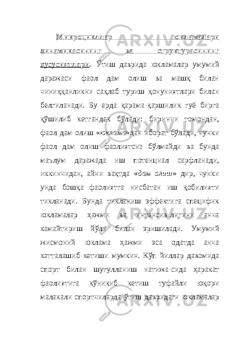 Микроцикллар юкламалари динамикасининг ва структурасининг хусусиятлари . Ўтиш даврида юкламалар умумий даражаси фаол дам олиш ва машқ билан чиниққанликни сақлаб туриш қонуниятлари билан белгиланади. Бу ерда қарама-қаршилик гуё бирга қўшилиб кетгандек бўлади: биринчи томондан, фаол дам олиш « юклама »дан иборат бўлади, чунки фаол дам олиш фаолиятсиз бўлмайди ва бунда маълум даражада иш потенциал сарфланади, иккинчидан, айни вақтда « дам олиш » дир, чунки унда бошқа фаолиятга нисбатан иш қобилияти тикланади. Бунда тикланиш эффектига специфик юкламалар ҳажми ва интенсив - лигини анча камайтириш йўли билан эришилади. Умумий жисмоний юклама ҳажми эса одатда анча катталашиб кетиши мумкин. Кўп йиллар давомида спорт билан шуғулланиш натижа - сида ҳаракат фаолиятига кўникиб кетиш туфайли юқори малакали спортчиларда ўтиш давридаги юкламалар 