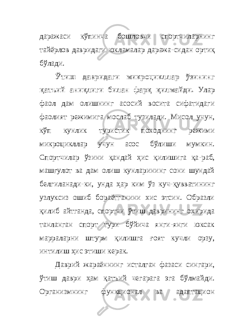 даражаси кўпинча бошловчи спортчиларнинг тайёрлов давридаги юкламалар даража - сидан ортиқ бўлади. Ўтиш давридаги микроцикллар ўзининг қатъий аниқлиги билан фарқ қилмайди. Улар фаол дам олишнинг асосий восита сифатидаги фаолият режимига мослаб тузилади. Мисол учун, кўп кунлик туристик походнинг режими микроцикллар учун асос бўлиши мумкин. Спортчилар ўзини қандай ҳ ис қилишига қа - раб, машғулот ва дам олиш кунларининг сони шундай белгиланади - ки, унда ҳар ким ўз куч-қувватининг узлуксиз ошиб бораётганини хис этсин. Образли қилиб айтганда, спортчи ўтиш даврининг охирида танланган спорт тури бўйича янги-янги юксак марраларни штурм қилишга ғоят кучли орзу, интилиш ҳис этиши керак. Даврий жараённинг исталган фазаси сингари, ўтиш даври ҳам қатъий чегарага эга бўлмайди. Организмнинг функционал ва адаптацион 