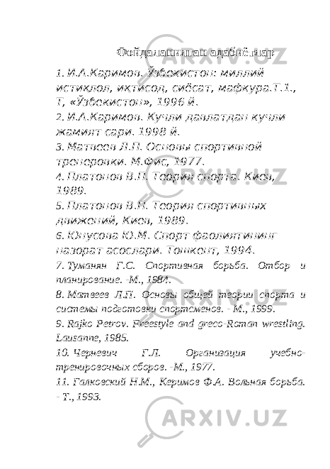 Фойдаланилган адабиётлар 1. И.А.Каримов. Ўзбекистон: миллий истиқлол, иқтисод, сиёсат, мафкура.Т.1., Т, «Ўзбекистон», 1996 й. 2. И.А.Каримов. Кучли давлатдан кучли жамият сари. 1998 й. 3. Матвеев Л.П. Основы спортивной тренеровки. М.Фис, 1977. 4. Платонов В.П. Теория спорта. Киев, 1989. 5. Платонов В.П. Теория спортивных движений, Киев, 1989. 6. Юнусова Ю.М. Спорт фаолиятининг назорат асослари. Тошкент, 1994. 7. Туманян Г.С. Спортивная борьба. Отбор и планирование. -М., 1984. 8. Матвеев Л.П. Основы общей теории спорта и системы подготовки спортсменов. - М., 1999. 9. Rajko Petrov. Freestyle and greco-Roman wrestling. Lausanne, 1985. 10. Черневич Г.Л. Организация учебно- тренировочных сборов. -М., 1977. 11. Галковский Н.М., Керимов Ф.А. Вольная борьба. - Т., 1993. 