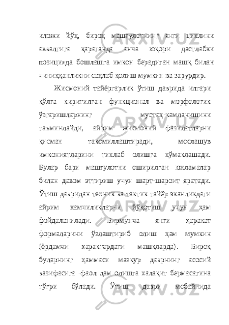 иложи йўқ, бироқ машғулотнинг янги циклини аввалгига қараганда анча юқори дастлабки позицияда бошлашга имкон берадиган машқ билан чиниққанликни сақлаб қолиш мумкин ва зарурдир. Жисмоний тайёргарлик ўтиш даврида илгари қўлга киритилган функционал ва морфологик ўзгаришларнинг мустаҳ - камланишини таъминлайди, айрим жисмоний фазилатларни қисман такомиллаштиради, мослашув имкониятларини тиклаб олишга кўмаклашади. Булар бари машғулотни оширилган юкламалар билан давом эттириш учун шарт-шароит яратади. Ўтиш давридан техник ва тактик тайёр эканликдаги айрим камчиликларни йўқотиш учун ҳам фойдаланилади. Бирмунча янги ҳаракат формаларини ўзлаштириб олиш ҳам мумкин (ёрдамчи характердаги машқларда). Бироқ буларнинг ҳаммаси мазкур даврнинг асосий вазифасига - фаол дам олишга халақит бермасагина тўғри бўлади. Ўтиш даври мобайнида 