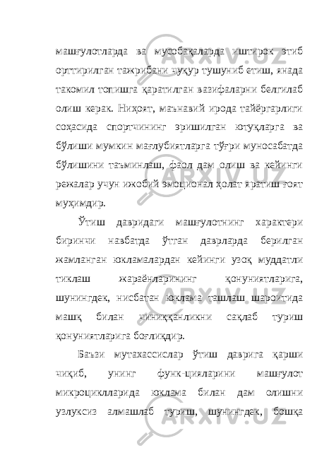 машғулотларда ва мусобақаларда иштирок этиб орттирилган тажрибани чуқур тушуниб етиш, янада такомил топишга қаратилган вазифаларни белгилаб олиш керак. Ниҳоят, маънавий ирода тайёргарлиги соҳасида спортчининг эришилган ютуқларга ва бўлиши мумкин мағлубиятларга тўғри муносабатда бўлишини таъминлаш, фаол дам олиш ва кейинги режалар учун ижобий эмоционал ҳолат яратиш ғоят муҳимдир. Ўтиш давридаги машғулотнинг характери биринчи навбатда ўтган даврларда берилган жамланган юкламалардан кейинги узоқ муддатли тиклаш жараёнларининг қонуниятларига, шунингдек, нисбатан юклама ташлаш шароитида машқ билан чиниққанликни сақлаб туриш қонуниятларига боғлиқдир. Баъзи мутахассислар ўтиш даврига қарши чиқиб, унинг функ - цияларини машғулот микроциклларида юклама билан дам олишни узлуксиз алмашлаб туриш, шунингдек, бошқа 