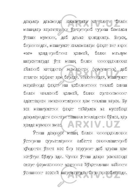 даврлар давомида юкламалар катталиги билан машқлар характерини ўзгартириб туриш бемалол ўташи мумкин, деб даъво қиладилар. Бироқ, биринчидан, машғулот юкламалари фақат энг яқин « из » қолд - ирибгина қолмай, балки маълум шароитларда ўта машқ билан чиниққанликка айланиб кетадиган жамланган (кумулятив) деб аталган эффект ҳам беради. Иккинчидан, машғулот жараёнида фақат иш қобилиятини тиклаб олиш билан чекланиб қолмай, балки организмнинг адаптацион имкониятларини ҳам тиклаш керак. Бу эса машғулотни фақат тайёрлов ва мусобақа даврларидаги сингари ташкил этиладиган бўлса, ҳар ҳолда мумкин эмас. Ўтиш даврини машқ билан чиниққанликни ўстириш суръатларини албатта секинлаштириб қўядиган ўзига хос бир зарурият деб қараш ҳам нотўғри бўлур эди. Чунки ўтиш даври рамкасида спорт формасининг вақтинча йўқотилиши кейинги ўсишнинг асосий шартларидан бири ҳисобланади. 