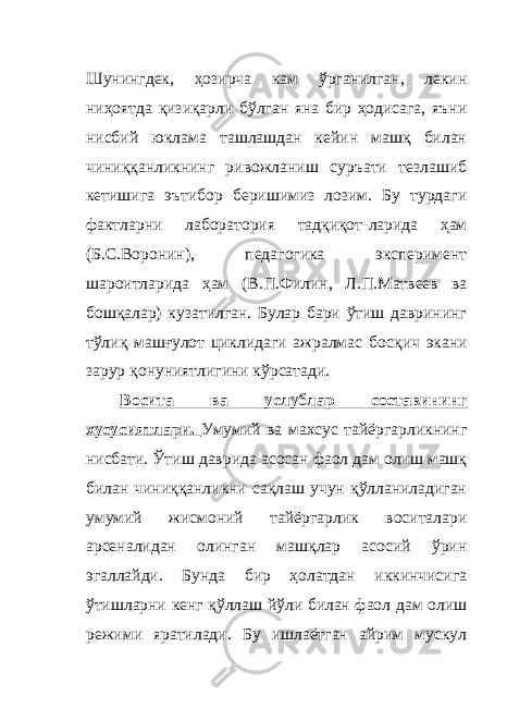 Шунингдек, ҳозирча кам ўрганилган, лекин ниҳоятда қизиқарли бўлган яна бир ҳодисага, яъни нисбий юклама ташлашдан кейин машқ билан чиниққанликнинг ривожланиш суръати тезлашиб кетишига эътибор беришимиз лозим. Бу турдаги фактларни лаборатория тадқиқот - ларида ҳам (Б.С.Воронин), педагогика эксперимент шароитларида ҳам (В.П.Филин, Л.П.Матвеев ва бошқалар) кузатилган. Булар бари ўтиш даврининг тўлиқ машғулот циклидаги ажралмас босқич экани зарур қонуниятлигини кўрсатади. Восита ва услублар составининг хусусиятлари. Умумий ва махсус тайёргарликнинг нисбати. Ўтиш даврида асосан фаол дам олиш машқ билан чиниққанликни сақлаш учун қўлланиладиган умумий жисмоний тайёргарлик воситалари арсеналидан олинган машқлар асосий ўрин эгаллайди. Бунда бир ҳолатдан иккинчисига ўтишларни кенг қўллаш йўли билан фаол дам олиш режими яратилади. Бу ишлаётган айрим мускул 