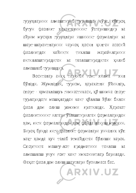 гуруҳларини алмаштириб туришдан кўра, кўпроқ бутун фаолият характерининг ўзгаришидир ва айрим мускул гуруҳлари ишининг формалари ва шарт-шароитларини чарчоқ ҳосил қилган асосий фаолиятдан кейинги тиклаш жараёнларини енгиллаштирадиган ва тезлаштирадиган қилиб алмашлаб туришдир. Воситалар аниқ таркиби ғ оят хилма - хил бўлади. Жумладан, туризм, ҳаракатли ўйинлар, спорт - кумаклашув гимнастикаси, қў - шимча спорт турларидаги машқлардан кенг қўллаш йўли билан фаол дам олиш режими яратилади. Ҳаракат фаолиятининг илгари ўзлаштирилган формаларидан ҳам, янги формаларидан ҳам фойда - ланиш мумкин. Бироқ бунда янги фаолият формалари унчалик кўп вақт ҳамда куч талаб этмайдиган бўлиши керак. Спортчига машғу - лот предметини танлаш ва алмашлаш учун ғоят кенг имкониятлар берилади. Фақат фаол дам олиш шартлари бузилмаса бас. 