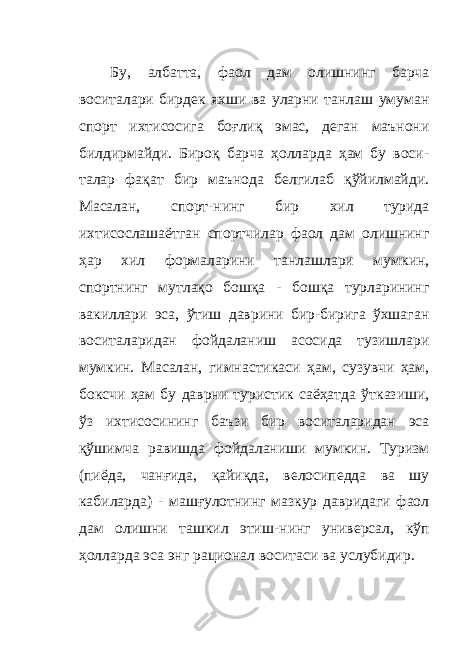 Бу, албатта, фаол дам олишнинг барча воситалари бирдек яхши ва уларни танлаш умуман спорт ихтисосига боғлиқ эмас, деган маънони билдирмайди. Бироқ барча ҳолларда ҳам бу воси - талар фақат бир маънода белгилаб қўйилмайди. Масалан, спорт - нинг бир хил турида ихтисослашаётган спортчилар фаол дам олишнинг ҳар хил формаларини танлашлари мумкин, спортнинг мутлақо бошқа - бошқа турларининг вакиллари эса, ўтиш даврини бир-бирига ўхшаган воситаларидан фойдаланиш асосида тузишлари мумкин. Масалан, гимнастикаси ҳам, сузувчи ҳам, боксчи ҳам бу даврни туристик саёҳатда ўтказиши, ўз ихтисосининг баъзи бир воситаларидан эса қўшимча равишда фойдаланиши мумкин. Туризм (пиёда, чанғида, қайиқда, велосипедда ва шу кабиларда) - машғулотнинг мазкур давридаги фаол дам олишни ташкил этиш - нинг универсал, кўп ҳолларда эса энг рационал воситаси ва услубидир. 