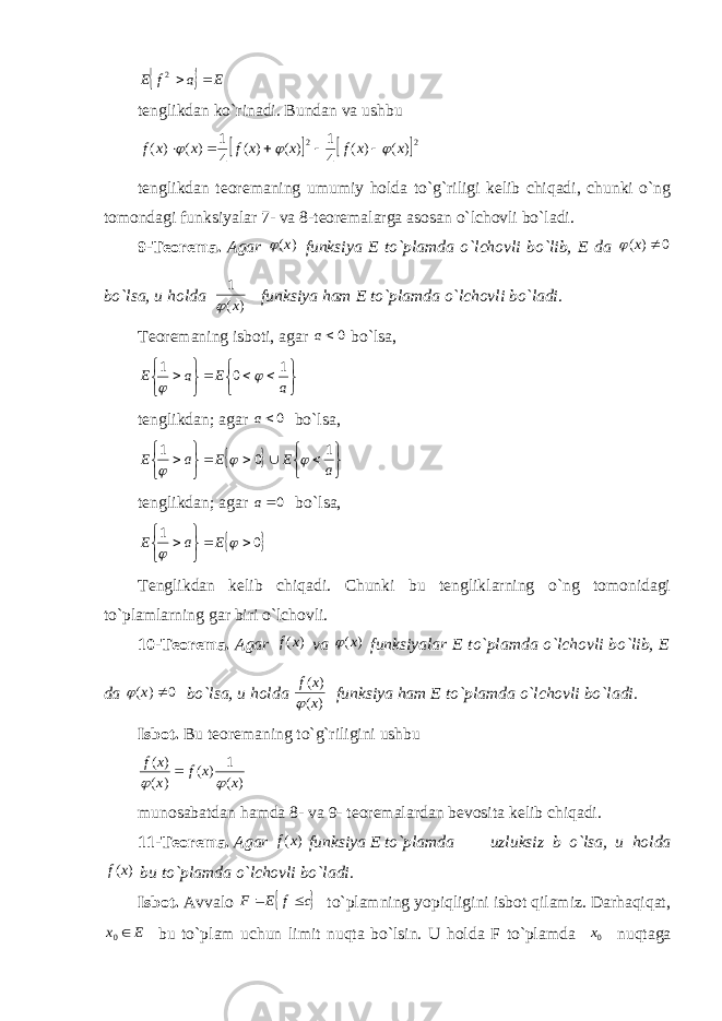   E a f E  2 tenglikdan ko`rinadi. Bundan va ushbu     22) ( ) ( 4 1 ) ( ) ( 4 1 ) ( ) ( x x f x x f x x f         tenglikdan teoremaning umumiy holda to`g`riligi kelib chiqadi, chunki o`ng tomondagi funksiyalar 7- va 8-teoremalarga asosan o`lchovli bo`ladi. 9-Teorema. Agar ) (x  funksiya E to`plamda o`lchovli bo`lib, E da 0 ) (  x  bo`lsa, u holda )( 1 x  funksiya ham E to`plamda o`lchovli bo`ladi . Teoremaning isboti, agar 0a bo`lsa,         a E a E 1 0 1   tenglikdan; agar 0a bo`lsa,            a E E a E 1 0 1    tenglikdan; agar 0a bo`lsa,  0 1        E a E Tenglikdan kelib chiqadi. Chunki bu tengliklarning o`ng tomonidagi to`plamlarning gar biri o`lchovli. 10-Teorema. Agar ) (x f va ) (x  funksiyalar E to`plamda o`lchovli bo`lib, E da 0 ) (  x  bo`lsa, u holda ) ( ) ( x x f  funksiya ham E to`plamda o`lchovli bo`ladi. Isbot. Bu teoremaning to`g`riligini ushbu )( 1 )( )( )( xxf x xf    munosabatdan hamda 8- va 9- teoremalardan bevosita kelib chiqadi. 11-Teorema. Agar ) (x f funksiya E to`plamda uzluksiz b o`lsa, u holda ) (x f bu to`plamda o`lchovli bo`ladi. Isbot. Avvalo  c f E F   to`plamning yopiqligini isbot qilamiz. Darhaqiqat, E x 0 bu to`plam uchun limit nuqta bo`lsin. U holda F to`plamda 0x nuqtaga 