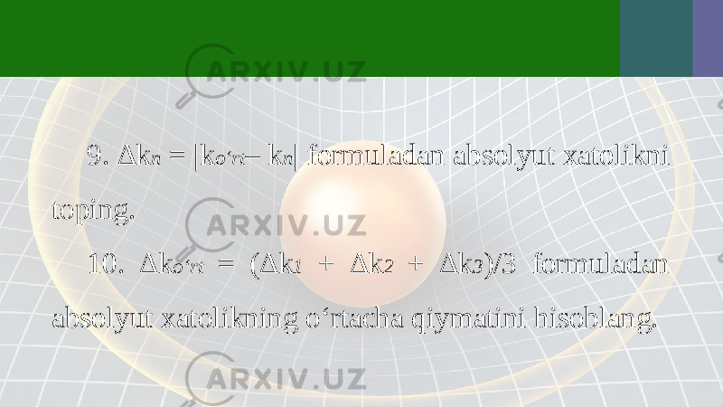 9. ∆k n = |k o‘rt – k n | formuladan absolyut xatolikni toping. 10. ∆k o‘rt = (∆k 1 + ∆k 2 + ∆k 3 )/3 formuladan absolyut xatolikning o‘rtacha qiymatini hisoblang. 