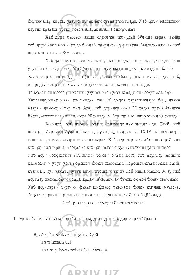 бирикмалар кирса, улар спиртда ёки сувда эритилади. Хаб дори массасини қориш, аралаштириш, ховонгаларда амалга оширилади. Хаб дори массаси яхши қорилган хамирдай бўлиши керак. Тайёр хаб дори массасини тортиб олиб оғирлиги дорихатда белгиланади ва хаб дори машинасига ўтказилади. Хаб дори машинаси тахтадан, икки кесувчи кесгичдан, таёқча ясаш учун тахтакачдан ва тайёр бўлакларни думолоқлаш учун роликдан иборат. Кесгичлар зангламайдиган пўлатдан, алюминийдан, пластмассадан қилиниб, ингридиентларнинг хоссасини ҳисобга олган ҳолда танланади. Тайёрланган массадан кескич узунлигига тўғри келадиган таёқча ясалади. Кескичларнинг икки томонидан ҳам 30 тадан тарновчалари бор, лекин уларни диаметри хар хил. Агар хаб дорилар сони 30 тадан ортиқ ёзилган бўлса, массасини икки қисмга бўлинади ва берилган миқдор ҳосил қилинади. Кесилган хаб дорини ролик ёрдамида думолоқланади. Тайёр хаб дорилар бир хил бўлиши керак, думолоқ, силлиқ ва 10-15 см юқоридан ташлаганда тахтакачдан сакраши керак. Хаб дориларни тайёрлаш жараёнида хаб дори хамирига, таёқда ва хаб дориларига қўл текказиш мумкин эмас. Хаб дори таёқчасини пергамент қоғози билан олиб, хаб дорилар ёпишиб қолмаслиги учун усти порошок билан сепилади. Порошоклардан л екоподий, крахмал, сут қанди, чучук мия порошоги ва оқ лой ишлатилади. Агар хаб дорилар оксидловчи моддалардан тайёрланган бўлса, оқ лой билан сепилади. Хаб дориларни сиртини фақат шифокор тавсияси билан қоплаш мумкин. Рецепт ва унинг нусхасига сепилган порошок номи ёзилиб қўйилади. Хаб дориларнинг ҳусусий технологияси 1. Эримайдиган ёки ёмон эрийдиган моддалардан хаб дорилар тайёрлаш Rp: Asidi arsenicosi anhydrici 0,06 Ferri lactatis 6,0 Ext. et pulveris radicis liquiritae q.s. 