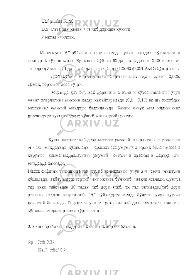  Ut.f pilulae № 60 D.S. Овқатдан кейин 2 та хаб доридан кунига 2 маҳал ичилсин. Маргимуш “А” рўйхатига кирганлигидан унинг миқдори тўғрилигини текшириб кўриш керак. Бу рецепт бўйича 60 дона хаб дорига 0,06 г арсенит ангидрид ёзилган. 1 дона хаб дори таркибида 0,06:60қ0,001 Аs 2 O 3 бўлар экан. ДФХ бўйича маргимушнинг бир марталик юқори дозаси 0,005. Демак, берилган доза тўғри. Рецептда ҳар бир хаб дорининг оғирлиги кўрсатилмагани учун унинг оғирлигини мумкин қадар камайтирилади (0,1 - 0,15) ва шу ҳисобдан массанинг умумий миқдори белгиланади. Кейин чучук мия илдизининг порошогига қуюқ экстракт қўшиб, масса тайёрланади. Қ ую қ экстракт хаб дори массаси умумий о ғ ирлигининг тахминан ¼ - 1/3 ми қ дорида қў шилади. Порошок эса умумий о ғ ирлик билан массага кирувчи хамма моддаларнинг умумий о ғ ирлиги орасидаги фар ққ а тенг ми қ дорда олинади. Масса сифатли чи қ иши ва тез қ уриб қ олмаслиги учун 3-4 томчи глицерин қў шилади. Тайёр масса тортиб тенг иккига бўлиниб, таё қ ча ясалади. Сўнгра хар икки таё қ чадан 30 тадан хаб дори ясаб, о қ гел сепилади.(хаб дори рангини са қ лаш ма қ садида). “А” рўйхатдаги модда бўлгани учун қутича печатлаб берилади. Рецепт ва унинг нусхасида хаб дори оғирлиги, олинган қўшимча моддалар номи кўрсатилади. 2. Яхши эрийдиган моддалар билан хаб дори тайёрлаш. Rp : Jodi 0.02 Kalii jodidi 0.2 