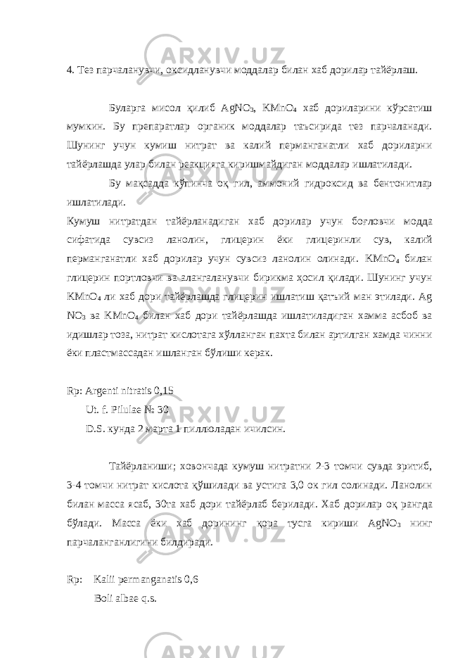 4. Тез парчаланувчи, оксидланувчи моддалар билан хаб дорилар тайёрлаш. Буларга мисол қ илиб AgNO 3 , KMnO 4 хаб дориларини кўрсатиш мумкин. Бу препаратлар органик моддалар таъсирида тез парчаланади. Шунинг учун кумиш нитрат ва калий перманганатли хаб дориларни тайёрлашда улар билан реакцияга киришмайдиган моддалар ишлатилади. Бу ма қ садда кўпинча о қ гил, аммоний гидроксид ва бентонитлар ишлатилади. Кумуш нитратдан тайёрланадиган хаб дорилар учун бо ғ ловчи модда сифатида сувсиз ланолин, глицерин ёки глицеринли сув, калий перманганатли хаб дорилар учун сувсиз ланолин олинади. KMnO 4 билан глицерин портловчи ва алангаланувчи бирикма ҳосил қилади. Шунинг учун KMnO 4 ли хаб дори тайёрлашда глицерин ишлатиш қатъий ман этилади. Ag NO 3 ва KMnO 4 билан хаб дори тайёрлашда ишлатиладиган хамма асбоб ва идишлар тоза, нитрат кислотага хўлланган пахта билан артилган хамда чинни ёки пластмассадан ишланган бўлиши керак. Rp: Argenti nitratis 0,15 Ut. f. Pilulae № 30 D.S. кунда 2 марта 1 пиллюладан ичилсин. Тайёрланиши; ховончада кумуш нитратни 2-3 томчи сувда эритиб, 3-4 томчи нитрат кислота қў шилади ва устига 3,0 ок гил солинади. Ланолин билан масса ясаб, 30та хаб дори тайёрлаб берилади. Хаб дорилар о қ рангда бўлади. Масса ёки хаб дорининг қ ора тусга кириши AgNO 3 нинг парчаланганлигини билдиради. Rp: Kalii permanganatis 0 , 6 Boli albae q.s. 