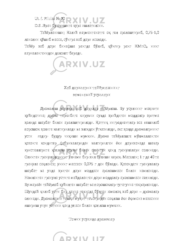  Ut. f. Pilulae № 20 D.S .B рач буюришига кура ишлатилсин . Тайёрланиши ; Калий перманганатга о қ гел аралаштириб , 0,75-1,0 ланолин қў шиб масса , сўнгра хаб дори ясалади . Тайёр хаб дори бинафша рангда бўлиб , қў н ғ ир ранг KMnO 4 нинг парчаланганидан далолат беради . Хаб дориларни тайёрлашнинг замонавий усуллари Дражелаш усулида хаб дорилар тайёрлаш . Бу усулнинг мо ҳ ияти қ уйидагича ; драже таркибига кирувчи сувда эрийдиган моддалар эритма ҳ олида шарбат билан аралаштирилади . Қ атти қ ингредиентлар эса яхшилаб порошок ҳ олига келтирилади ва элакдан ўтказилади , акс ҳ олда дражеларнинг усти ғ адир - будур чи қ иши мумкин . Драже тайёрлашга мўлжалланган қозонга кондитер фабрикаларидан келтирилган ёки дорихонада шакар кристалларига қоплаш усули билан олинган қанд гранулалари солинади. Олинган гранулаларнинг ўлчами бир хил бўлиши керак. Масалан; 1 г да 40 та гранула са қ ланса; унинг массаси 0,025 г дан бўлади. Қ озондаги гранулалар шарбат ва унда эриган дори моддаси аралашмаси билан намланади. Намланган гранула устига майдаланган дори моддалар аралашмаси сепилади. Бу жараён тайёрлаб қ уйилган шарбат ва порошоклар тугагунча такрорланади. Шундай қ илиб усти бир қ анча текисда бўлган юмало қ хаб дори – дражелар олинади. Дражеларни таш қ и му ҳ ит таъсиридан са қ лаш ёки ё қ имсиз мазасини яшириш учун устини қ анд упаси билан қ оплаш мумкин. Томчи усулида дражелар 