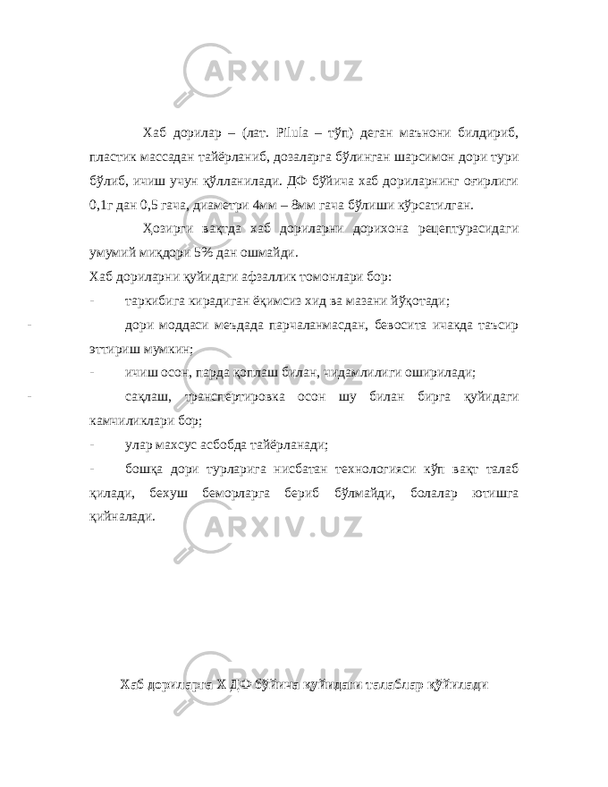 Хаб дорилар – (лат. Pilula – тўп) деган маънони билдириб, пластик массадан тайёрланиб, дозаларга бўлинган шарсимон дори тури бўлиб, ичиш учун қўлланилади. ДФ бўйича хаб дориларнинг оғирлиги 0,1г дан 0,5 гача, диаметри 4мм – 8мм гача бўлиши кўрсатилган. Ҳозирги вақтда хаб дориларни дорихона рецептурасидаги умумий миқдори 5% дан ошмайди. Хаб дориларни қуйидаги афзаллик томонлари бор: - таркибига кирадиган ёқимсиз хид ва мазани йўқотади; - дори моддаси меъдада парчаланмасдан, бевосита ичакда таъсир эттириш мумкин; - ичиш осон, парда қоплаш билан, чидамлилиги оширилади; - сақлаш, трансп е ртир ов ка осон шу билан бирга қуйидаги камчиликлари бор; - улар махсус асбобда тайёрланади; - бошқа дори турларига нисбатан технологияси кўп вақт талаб қилади, бехуш беморларга бериб бўлмайди, болалар ютишга қийналади. Хаб дориларга Х ДФ бўйича қуйидаги талаблар қўйилади 