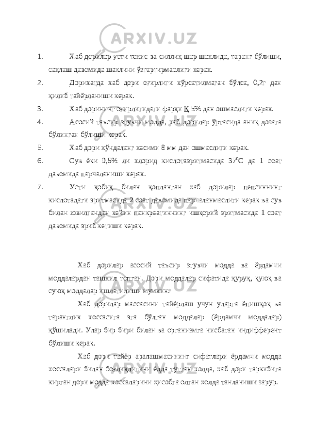 1. Хаб дорилар усти текис ва силлиқ шар шаклида, таранг бўлиши, сақлаш давомида шаклини ўзгартирмаслиги керак. 2. Дорихатда хаб дори оғирлиги кўрсатилмаган бўлса, 0,2г дан қилиб тайёрланиши керак. 3. Хаб дорининг оғирлигидаги фарқи Қ 5% дан ошмаслиги керак. 4. Асосий таъсир этувчи модда, хаб дорилар ўртасида аниқ дозага бўлинган бўлиши керак. 5. Хаб дори кўндаланг кесими 8 мм дан ошмаслиги керак. 6. Сув ёки 0,5% ли хлорид кислотаэритмасида 37 0 С да 1 соат давомида парчаланиши керак. 7. Усти қобиқ билан қопланган хаб дорилар пепсиннинг кислотадаги эритмасида 2 соат давомида парчаланмаслиги керак ва сув билан ювилгандан кейин панкреатиннинг ишқорий эритмасида 1 соат давомида эриб кетиши керак. Хаб дорилар асосий таъсир этувчи модда ва ёрдамчи моддалардан ташкил топган. Дори моддалар сифатида қуруқ, қуюқ ва суюқ моддалар ишлатилиши мумкин. Хаб дорилар массасини тайёрлаш учун уларга ёпишқоқ ва таранглик хоссасига эга бўлган моддалар (ёрдамчи моддалар) қўшилади. Улар бир бири билан ва организмга нисбатан индифферент бўлиши керак. Хаб дори тайёр аралашмасининг сифатлари ёрдамчи модда хоссалари билан боғлиқлигини ёдда тутган холда, хаб дори таркибига кирган дори модда хоссаларини ҳисобга олган холда танланиши зарур. 