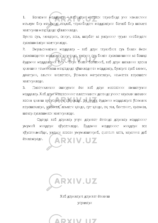 1. Боғловчи моддалар – хаб дори массаси таркибида уни намлигини маълум бир меъёрида сақлаб, таркибидаги моддаларни боғлаб бир шаклга келтириш мақсадида қўлланилади. Бунга: сув, глицерин, спирт, асал, шарбат ва уларнинг турли нисбатдаги аралашмалари келтирилади. 2. Эмульсияловчи моддалар – хаб дори таркибига сув билан ёмон аралашадиган моддалар кирганда, уларни сув билан аралашишини ва бошқа ёрдамчи моддаларни бир – бири билан боғланиб, хаб дори шаклини ҳосил қилишни таъминлаш мақсадида қўшиладиган моддалар, буларга араб елими, декетрин, альгин кислотаси, ўсимлик жетрактлари, наьматак порошоги келтирилади. 3. Пластикликни оширувчи ёки хаб дори массасини юмшатувчи моддалар. Хаб дори массасининг пластиклиги деганда унинг керакли шаклни хосил қилиш ҳусусиятига айтилади. Бу гуруҳ ёрдамчи моддаларга ўсимлик порошоклари, крахмал, лавлаги қанди, сут қанди, оқ гел, бентонит, крахмал, шакар аралашмаси келтирилади. Одатда хаб дорилар учун дорихат ёзганда доривор модданинг умумий миқдори кўрсатилади. Ёрдамчи модданинг миқдори эса кўрсатилмайди, уларни асосан умумлаштириб, quantum satis, керагича деб ёзилаверади. Хаб дориларга дорихат ёзилиш усуллари 