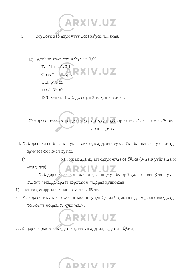 3. Бир дона хаб дори учун доза кўрсатилганда: Rp: Acidum arsenicosi anhydrici 0,001 Ferri lactatis 0,1 Constituentis q.s. Ut.f. pilulae D.t.d. № 30 D.S. кунига 1 хаб доридан 3 маҳал ичилсин . Хаб дори массасини ҳосил қилиш учун қуйидаги талабларни эътиборга олиш зарур: I. Хаб дори таркибига кирувчи қаттиқ моддалар сувда ёки бошқа эритувчиларда эримаса ёки ёмон эриса: a) қаттиқ моддалар миқдори жуда оз бўлса (А ва Б рўйхатдаги моддалар) - Хаб дори массасини ҳосил қилиш учун бундай ҳолатларда тўлдирувчи ёрдамчи моддалардан керакли миқдорда қўшилади б) қаттиқ моддалар миқдори етарли бўлса - Хаб дори массасини ҳосил қилиш учун бундай ҳолатларда керакли миқдорда боғловчи моддалар қўшилади. II. Хаб дори таркибига кирувчи қаттиқ моддалар эрувчан бўлса, 