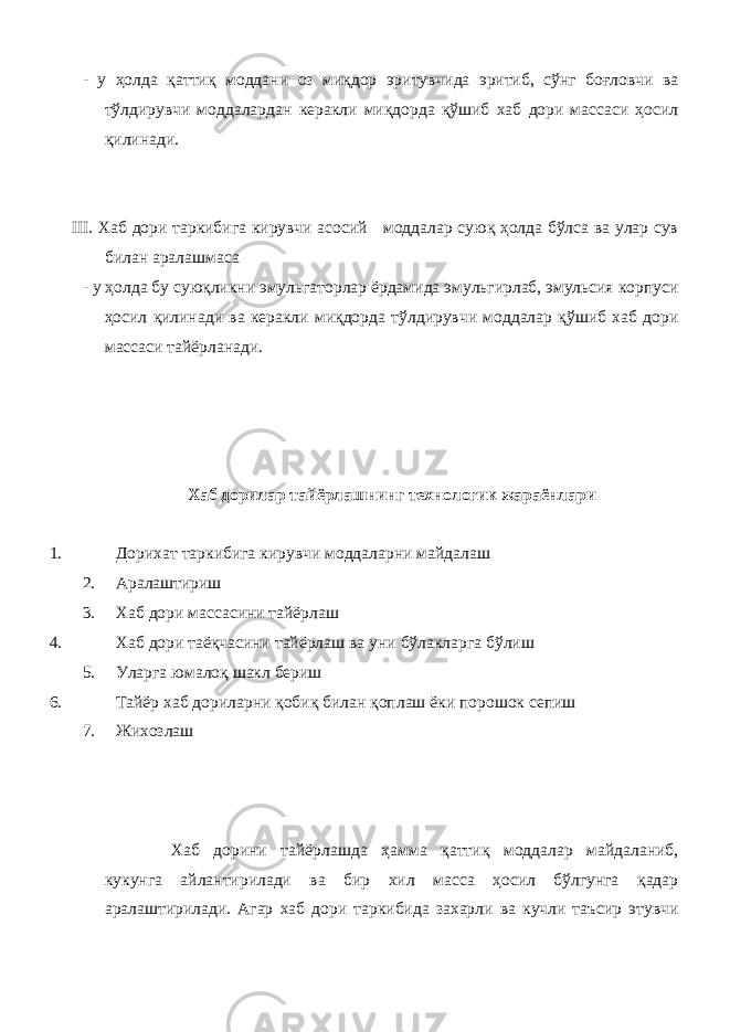 - у ҳолда қаттиқ моддани оз миқдор эритувчида эритиб, сўнг боғловчи ва тўлдирувчи моддалардан керакли миқдорда қўшиб хаб дори массаси ҳосил қилинади. III. Хаб дори таркибига кирувчи асосий моддалар суюқ ҳолда бўлса ва улар сув билан аралашмаса - у ҳолда бу суюқликни эмульгаторлар ёрдамида эмульгирлаб, эмульсия корпуси ҳосил қилинади ва керакли миқдорда тўлдирувчи моддалар қўшиб хаб дори массаси тайёрланади. Хаб дорилар тайёрлашнинг технологик жараёнлари 1. Дорихат таркибига кирувчи моддаларни майдалаш 2. Аралаштириш 3. Хаб дори массасини тайёрлаш 4. Хаб дори таёқчасини тайёрлаш ва уни бўлакларга бўлиш 5. Уларга юмалоқ шакл бериш 6. Тайёр хаб дориларни қобиқ билан қоплаш ёки порошок сепиш 7. Жихозлаш Хаб дорини тайёрлашда ҳамма қаттиқ моддалар майдаланиб, кукунга айлантирилади ва бир хил масса ҳосил бўлгунга қадар аралаштирилади. Агар хаб дори таркибида захарли ва кучли таъсир этувчи 