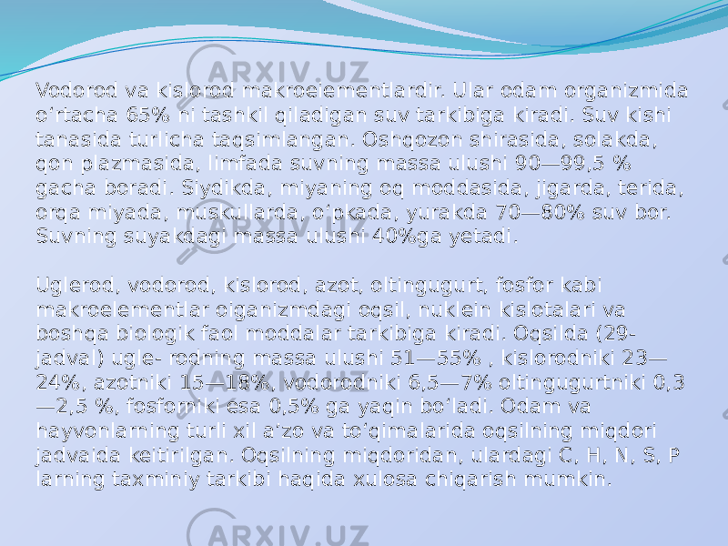 Vodorod va kislorod makroeiementlardir. Ular odam organizmida o‘rtacha 65% ni tashkil qiladigan suv tarkibiga kiradi. Suv kishi tanasida turlicha taqsimlangan. Oshqozon shirasida, solakda, qon plazmasida, limfada suvning massa ulushi 90—99,5 % gacha boradi. Siydikda, miyaning oq moddasida, jigarda, terida, orqa miyada, muskullarda, o‘pkada, yurakda 70—80% suv bor. Suvning suyakdagi massa ulushi 40%ga yetadi. Uglerod, vodorod, kislorod, azot, oltingugurt, fosfor kabi makroelementlar oiganizmdagi oqsil, nuklein kislotalari va boshqa biologik faol moddalar tarkibiga kiradi. Oqsilda (29- jadval) ugle- rodning massa ulushi 51—55% , kislorodniki 23— 24%, azotniki 15—18%, vodorodniki 6,5—7% oltingugurtniki 0,3 —2,5 %, fosforniki esa 0,5% ga yaqin bo‘ladi. Odam va hayvonlarning turli xil a’zo va to‘qimalarida oqsilning miqdori jadvaida keitirilgan. Oqsilning miqdoridan, ulardagi C, H, N, S, P larning taxminiy tarkibi haqida xulosa chiqarish mumkin. 