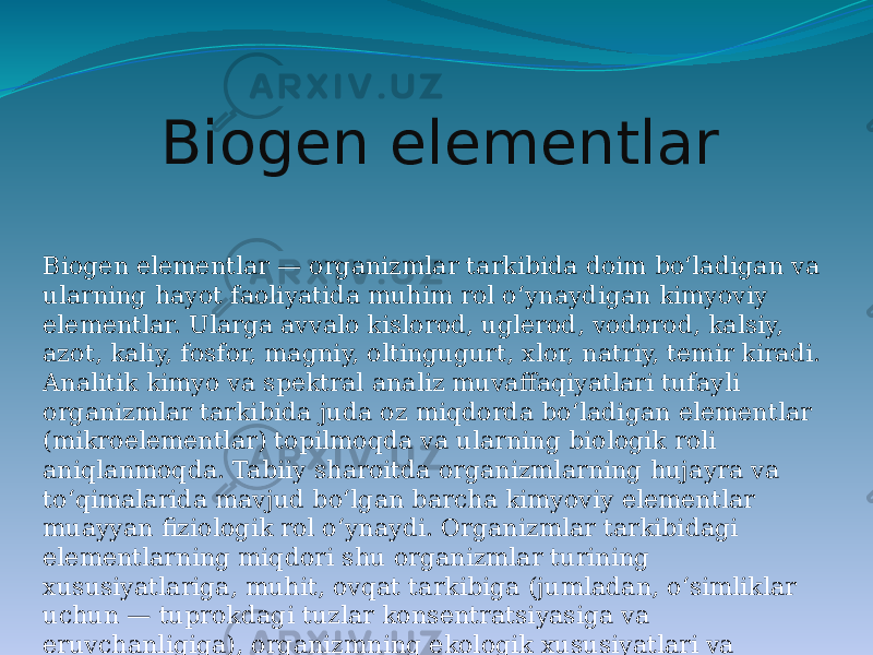 Biogen elementlar Biogen elementlar — organizmlar tarkibida doim boʻladigan va ularning hayot faoliyatida muhim rol oʻynaydigan kimyoviy elementlar. Ularga avvalo kislorod, uglerod, vodorod, kalsiy, azot, kaliy, fosfor, magniy, oltingugurt, xlor, natriy, temir kiradi. Analitik kimyo va spektral analiz muvaffaqiyatlari tufayli organizmlar tarkibida juda oz miqdorda boʻladigan elementlar (mikroelementlar) topilmoqda va ularning biologik roli aniqlanmoqda. Tabiiy sharoitda organizmlarning hujayra va toʻqimalarida mavjud boʻlgan barcha kimyoviy elementlar muayyan fiziologik rol oʻynaydi. Organizmlar tarkibidagi elementlarning miqdori shu organizmlar turining xususiyatlariga, muhit, ovqat tarkibiga (jumladan, oʻsimliklar uchun — tuprokdagi tuzlar konsentratsiyasiga va eruvchanligiga), organizmning ekologik xususiyatlari va boshqalarga bogʻliq. 