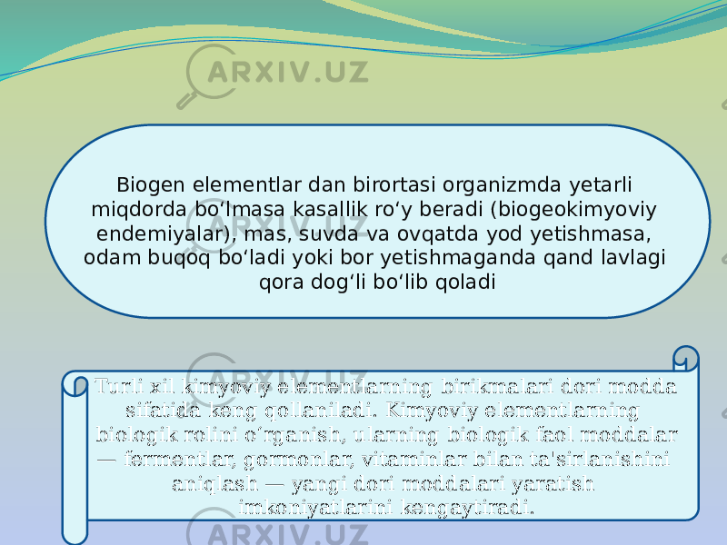 Biogen elementlar dan birortasi organizmda yetarli miqdorda boʻlmasa kasallik roʻy beradi (biogeokimyoviy endemiyalar), mas, suvda va ovqatda yod yetishmasa, odam buqoq boʻladi yoki bor yetishmaganda qand lavlagi qora dogʻli boʻlib qoladi Turli xil kimyoviy elementlarning birikmalari dori modda sifatida keng qollaniladi. Kimyoviy elementlarning biologik rolini o‘rganish, ularning biologik faol moddalar — fermentlar, gormonlar, vitaminlar bilan ta&#39;sirlanishini aniqlash — yangi dori moddalari yaratish imkoniyatlarini kengaytiradi. 