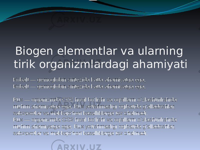 Biogen elementlar va ularning tirik organizmlardagi ahamiyati Kobalt — gemoglobin sintezida katta ahamiyatga ega, Kobalt — gemoglobin sintezida katta ahamiyatga ega, Rux — organizmda CO2 hosil bo‘lishi va oqsillarni o‘zlashtirilishida muhim ahamiyatga ega. Rux yetishmasligi oqibatida g‘alladoshlar, sabzavotlar va makkajo‘hori kasalliklarga tez chalinadi. Rux — organizmda CO2 hosil bo‘lishi va oqsillarni o‘zlashtirilishida muhim ahamiyatga ega. Rux yetishmasligi oqibatida g‘alladoshlar, sabzavotlar va makkajo‘hori kasalliklarga tez chalinadi. 