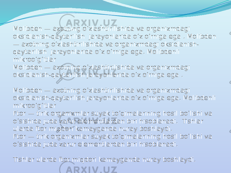 Molibden — azotning o‘zlashtirilishida va organizmdagi oksidlanish-qaytarilish jarayonlarida o‘z o‘rniga ega . Molibden — azotning o‘zlashtirilishida va organizmdagi oksidlanish- qaytarilish jarayonlarida o‘z o‘rniga ega. Molibdenli mikroo‘g‘itlar Molibden — azotning o‘zlashtirilishida va organizmdagi oksidlanish-qaytarilish jarayonlarida o‘z o‘rniga ega . Molibden — azotning o‘zlashtirilishida va organizmdagi oksidlanish-qaytarilish jarayonlarida o‘z o‘rniga ega. Molibdenli mikroo‘g‘itlar Ftor — tirik organizmlar suyak to‘qimalarining hosil bo‘lishi va o‘sishida juda zarur elementlardan biri hisoblanadi. Tishlar ularda ftor miqdori kamayganda nuray boshlaydi. Ftor — tirik organizmlar suyak to‘qimalarining hosil bo‘lishi va o‘sishida juda zarur elementlardan biri hisoblanadi. Tishlar ularda ftor miqdori kamayganda nuray boshlaydi. 