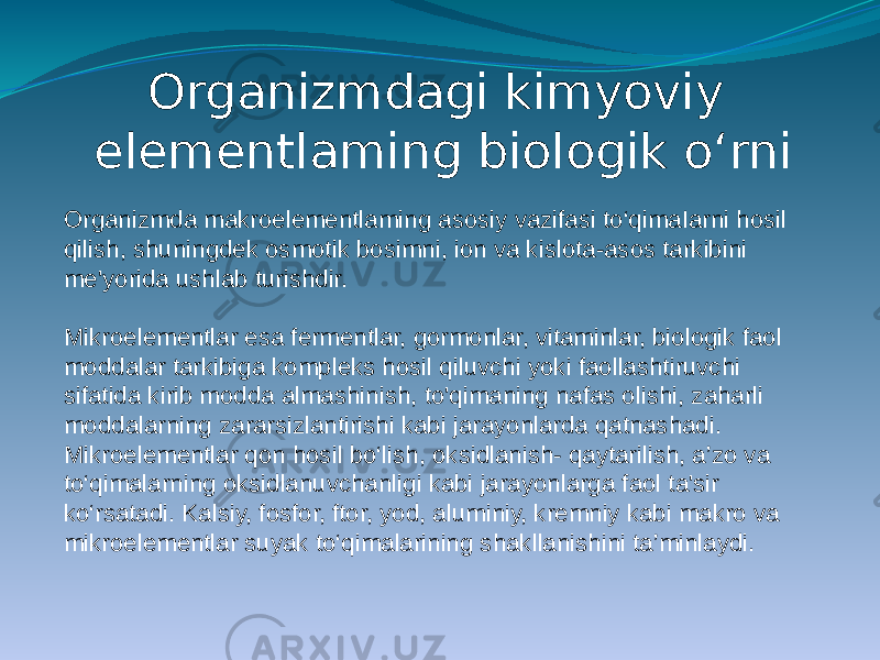 Organizmdagi kimyoviy elementlaming biologik o‘rni Organizmda makroelementlaming asosiy vazifasi to‘qimaIarni hosil qilish, shuningdek osmotik bosimni, ion va kislota-asos tarkibini me&#39;yorida ushlab turishdir. Mikroelementlar esa fermentlar, gormonlar, vitaminlar, biologik faol moddalar tarkibiga kompleks hosil qiluvchi yoki faollashtiruvchi sifatida kirib modda almashinish, to&#39;qimaning nafas olishi, zaharli moddalarning zararsizlantirishi kabi jarayonlarda qatnashadi. Mikroelementlar qon hosil bo‘lish, oksidlanish- qaytarilish, a’zo va to‘qimalarning oksidlanuvchanligi kabi jarayonlarga faol ta&#39;sir ko‘rsatadi. Kalsiy, fosfor, ftor, yod, aluminiy, kremniy kabi makro va mikroelementlar suyak to‘qimalarining shakllanishini ta’minlaydi. 