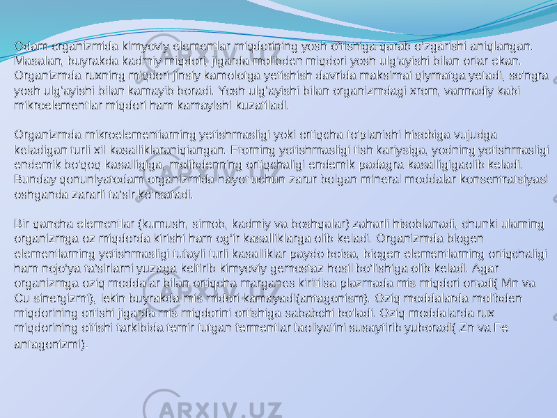 Odam organizmida kimyoviy elementlar miqdorining yosh o‘tishiga qarab o‘zgarishi aniqlangan. Masalan, buyrakda kadmiy miqdori, jigarda molibden miqdori yosh ulg&#39;ayishi bilan ortar ekan. Organizmda ruxning miqdori jinsiy kamolotga yetishish davrida maksimai qiymatga yetadi, so&#39;ngra yosh ulg‘ayishi bilan kamayib boradi. Yosh ulg‘ayishi bilan organizmdagi xrom, vannadiy kabi mikroelementlar miqdori ham kamayishi kuzatiladi. Organizmda mikroelementiarning yetishmasligi yoki ortiqcha to&#39;planishi hisobiga vujudga keladigan turli xil kasalliklaraniqiangan. Ftorning yetishmasligi tish kariysiga, yodning yetishmasligi endemik bo&#39;qoq kasalligiga, molibdenning ortiqchaligi endemik padagra kasalligigaolib keladi. Bunday qonuniyatodam organizmida hayot uchun zarur bolgan mineral moddalar konsentratsiyasi oshganda zararli ta’sir ko&#39;rsatadi. Bir qancha elementlar (kumush, simob, kadmiy va boshqalar) zaharli hisoblanadi, chunki ulaming organizmga oz miqdorda kirishi ham og‘ir kasalliklarga olib keladi. Organizmda biogen elementlarning yetishmasligi tufayli turli kasalliklar paydo boisa, biogen elementlarning ortiqchaligi ham nojo‘ya ta’sirlarni yuzaga keltirib kimyoviy gemostaz hosil bo’lishiga olib keladi. Agar organizmga oziq moddalar bilan ortiqcha marganes kiritilsa plazmada mis miqdori ortadi( Mn va Cu sinergizmi), lekin buyrakda mis midori kamayadi(antagonism). Oziq moddalarda molibden miqdorining ortishi jigarda mis miqdorini ortishiga sababchi bo&#39;ladi. Oziq moddalarda rux miqdorining oitishi tarkibida temir tutgan fermentlar faoliyatini susaytirib yuboradi( Zn va Fe antagonizmi) . 