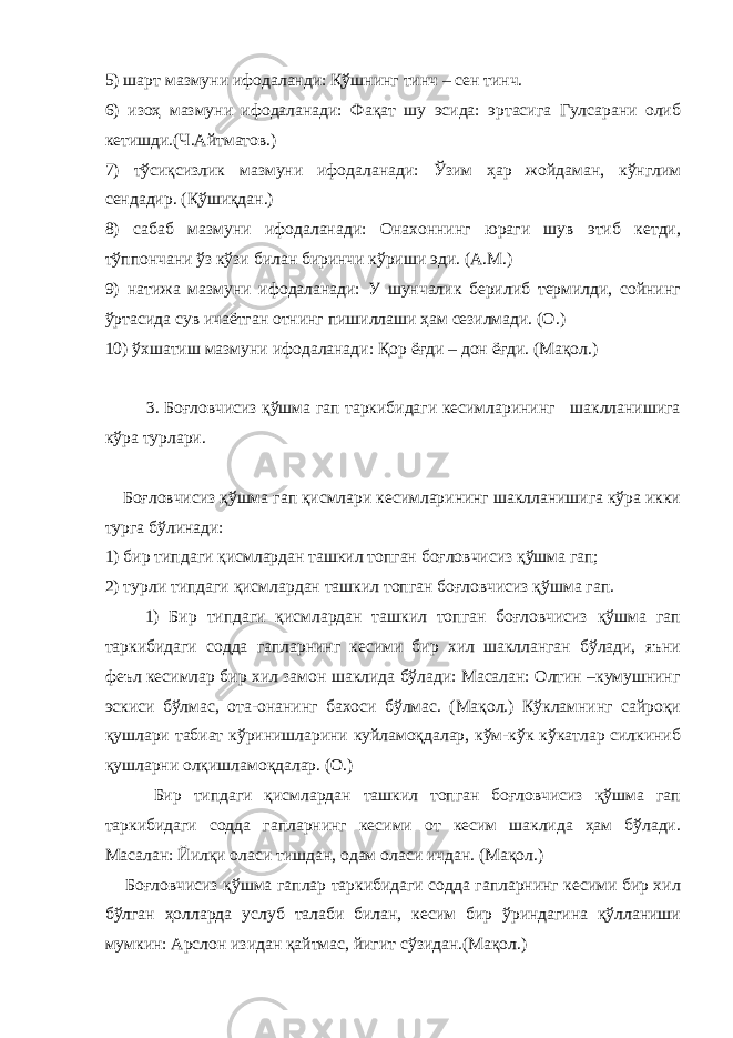 5) шарт мазмуни ифодаланди: Қўшнинг тинч – сен тинч. 6) изоҳ мазмуни ифодаланади: Фақат шу эсида: эртасига Гулсарани олиб кетишди.(Ч.Айтматов.) 7) тўсиқсизлик мазмуни ифодаланади: Ўзим ҳар жойдаман, кўнглим сендадир. (Қўшиқдан.) 8) сабаб мазмуни ифодаланади: Онахоннинг юраги шув этиб кетди, тўппончани ўз кўзи билан биринчи кўриши эди. (А.М.) 9) натижа мазмуни ифодаланади: У шунчалик берилиб термилди, сойнинг ўртасида сув ичаётган отнинг пишиллаши ҳам сезилмади. (О.) 10) ўхшатиш мазмуни ифодаланади: Қор ёғди – дон ёғди. (Мақол.) 3. Боғловчисиз қўшма гап таркибидаги кесимларининг шаклланишига кўра турлари. Боғловчисиз қўшма гап қисмлари кесимларининг шаклланишига кўра икки турга бўлинади: 1) бир типдаги қисмлардан ташкил топган боғловчисиз қўшма гап; 2) турли типдаги қисмлардан ташкил топган боғловчисиз қўшма гап. 1) Бир типдаги қисмлардан ташкил топган боғловчисиз қўшма гап таркибидаги содда гапларнинг кесими бир хил шаклланган бўлади, яъни феъл кесимлар бир хил замон шаклида бўлади: Масалан: Олтин –кумушнинг эскиси бўлмас, ота-онанинг бахоси бўлмас. (Мақол.) Кўкламнинг сайроқи қушлари табиат кўринишларини куйламоқдалар, кўм-кўк кўкатлар силкиниб қушларни олқишламоқдалар. (О.) Бир типдаги қисмлардан ташкил топган боғловчисиз қўшма гап таркибидаги содда гапларнинг кесими от кесим шаклида ҳам бўлади. Масалан: Йилқи оласи тишдан, одам оласи ичдан. (Мақол.) Боғловчисиз қўшма гаплар таркибидаги содда гапларнинг кесими бир хил бўлган ҳолларда услуб талаби билан, кесим бир ўриндагина қўлланиши мумкин: Арслон изидан қайтмас, йигит сўзидан.(Мақол.) 