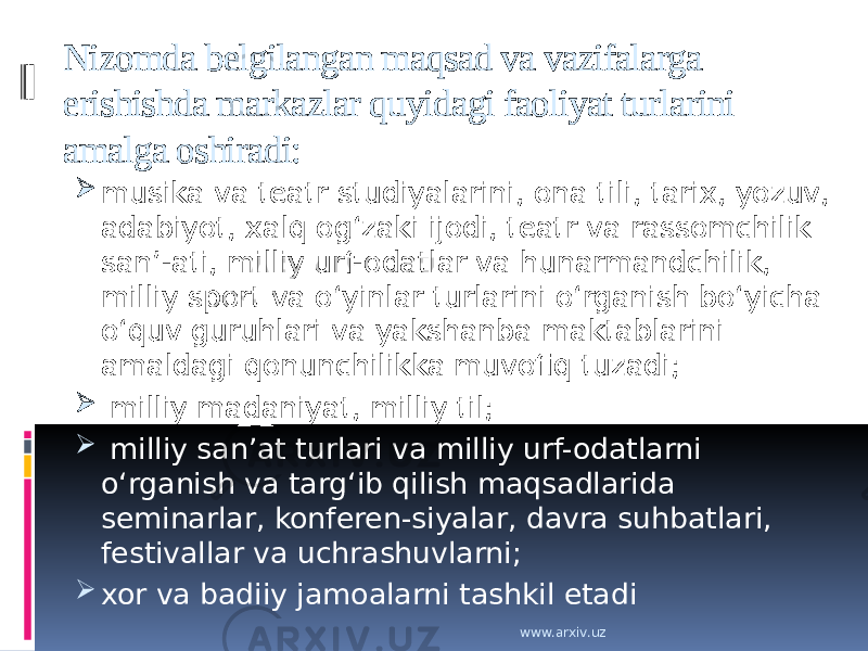 Nizomda belgilangan maqsad va vazifalarga erishishda markazlar quyidagi faoliyat turlarini amalga oshiradi:  musika va teatr studiyalarini, ona tili, tarix, yozuv, adabiyot, xalq ogʻzaki ijodi, teatr va rassomchilik sanʼ-ati, milliy urf-odatlar va hunarmandchilik, milliy sport va oʻyinlar turlarini oʻrganish boʻyicha oʻquv guruhlari va yakshanba maktablarini amaldagi qonunchilikka muvofiq tuzadi;  milliy madaniyat, milliy til;  milliy sanʼat turlari va milliy urf-odatlarni oʻrganish va targʻib qilish maqsadlarida seminarlar, konferen-siyalar, davra suhbatlari, festivallar va uchrashuvlarni;  xor va badiiy jamoalarni tashkil etadi www.arxiv.uz 