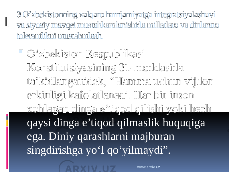 3 O’zbekistonning xalqaro hamjamiyatga integratsiyalashuvi va siyosiy mavqei mustahkamlanishida millatlaro va dinlararo tolerantlikni mustahmlash.  O‘zbekiston Respublikasi Konstitutsiyasining 31-moddasida ta’kidlanganidek, “Hamma uchun vijdon erkinligi kafolatlanadi. Har bir inson xohlagan dinga e’tiqod qilishi yoki hech qaysi dinga e’tiqod qilmaslik huquqiga ega. Diniy qarashlarni majburan singdirishga yo‘l qo‘yilmaydi”. www.arxiv.uz 