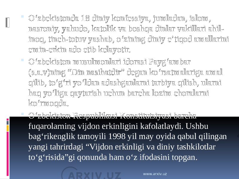  O‘zbekistonda 18 diniy konfessiya, jumladan, islom, nasroniy, yahudo, katolik va boshqa dinlar vakillari ahil- inoq, tinch-totuv yashab, o‘zining diniy e’tiqod amallarini emin-erkin ado etib kelayotir.  O‘zbekiston musulmonlari idorasi Payg‘ambar (s.a.v)ning “Din nasihatdir” degan ko‘rsatmalariga amal qilib, to‘g‘ri yo‘ldan adashganlarni tarbiya qilish, ularni haq yo‘liga qaytarish uchun barcha lozim choralarni ko‘rmoqda.  O‘zbekiston Respublikasi Konstitutsiyasi barcha fuqarolarning vijdon erkinligini kafolatlaydi. Ushbu bag‘rikenglik tamoyili 1998 yil may oyida qabul qilingan yangi tahrirdagi “Vijdon erkinligi va diniy tashkilotlar to‘g‘risida”gi qonunda ham o‘z ifodasini topgan. www.arxiv.uz 