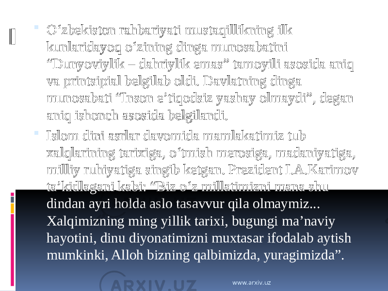  O‘zbekiston rahbariyati mustaqillikning ilk kunlaridayoq o‘zining dinga munosabatini “Dunyoviylik – dahriylik emas” tamoyili asosida aniq va printsipial belgilab oldi. Davlatning dinga munosabati “Inson e’tiqodsiz yashay olmaydi”, degan aniq ishonch asosida belgilandi.  Islom dini asrlar davomida mamlakatimiz tub xalqlarining tarixiga, o‘tmish merosiga, madaniyatiga, milliy ruhiyatiga singib ketgan. Prezident I.A.Karimov ta’kidlagani kabi: “Biz o‘z millatimizni mana shu dindan ayri holda aslo tasavvur qila olmaymiz... Xalqimizning ming yillik tarixi, bugungi ma’naviy hayotini, dinu diyonatimizni muxtasar ifodalab aytish mumkinki, Alloh bizning qalbimizda, yuragimizda”. www.arxiv.uz 