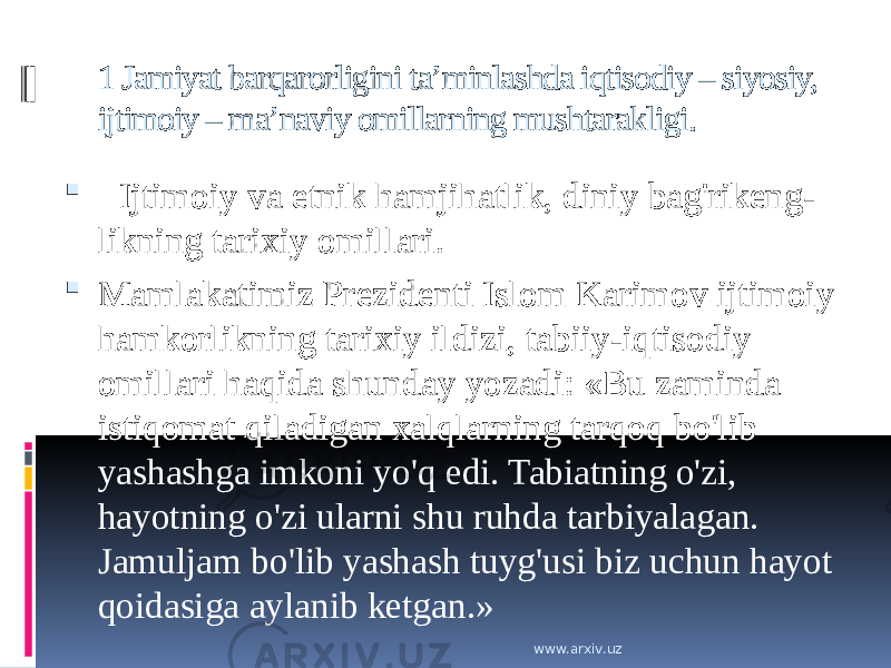 1 Jamiyat barqarorligini ta’minlashda iqtisodiy – siyosiy, ijtimoiy – ma’naviy omillarning mushtarakligi.    Ijtimoiy va etnik hamjihatlik, diniy bag&#39;rikeng- likning tarixiy omillari.  Mamlakatimiz Prezidenti Islom Karimov ijtimoiy hamkorlikning tarixiy ildizi, tabiiy-iqtisodiy omillari haqida shunday yozadi: «Bu zaminda istiqomat qiladigan xalqlarning tarqoq bo&#39;lib yashashga imkoni yo&#39;q edi. Tabiatning o&#39;zi, hayotning o&#39;zi ularni shu ruhda tarbiyalagan. Jamuljam bo&#39;lib yashash tuyg&#39;usi biz uchun hayot qoidasiga aylanib ketgan.» www.arxiv.uz 