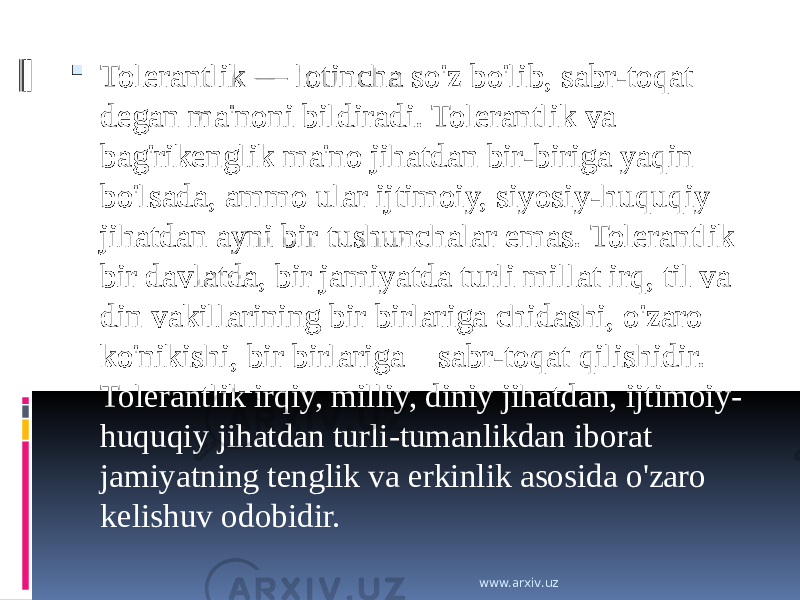  Tolerantlik — lotincha so&#39;z bo&#39;lib, sabr-toqat degan ma&#39;noni bildiradi. Tolerantlik va bag&#39;rikenglik ma&#39;no jihatdan bir-biriga yaqin bo&#39;lsada, ammo ular ijtimoiy, siyosiy-huquqiy jihatdan ayni bir tushunchalar emas. Tolerantlik bir davlatda, bir jamiyatda turli millat irq, til va din vakillarining bir birlariga chidashi, o&#39;zaro ko&#39;nikishi, bir birlariga    sabr-toqat qilishidir. Tolerantlik irqiy, milliy, diniy jihatdan, ijtimoiy- huquqiy jihatdan turli-tumanlikdan iborat jamiyatning tenglik va erkinlik asosida o&#39;zaro kelishuv odobidir. www.arxiv.uz 