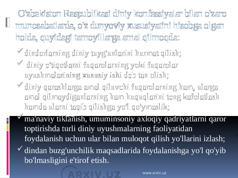   O&#39;zbekiston Respublikasi diniy konfessiyalar bilan o&#39;zaro munosabatlarda, o&#39;z dunyoviy xususiyatini hisobga olgan holda, quyidagi tamoyillarga amal qilmoqda:  dindorlarning diniy tuyg&#39;unlarini hurmat qilish;    diniy e&#39;tiqotlarni fuqarolarning yoki fuqarolar uyushmalarining xususiy ishi deb tan olish;   diniy qarashlarga amal qiluvchi fuqarolarning ham, ularga amal qilmaydiganlarning ham huquqlarini teng kafolatlash hamda ularni taqib qilishga yo&#39;l qo&#39;ymaslik;   ma&#39;naviy tiklanish, umuminsoniy axloqiy qadriyatlarni qaror toptirishda turli diniy uyushmalarning faoliyatidan foydalanish uchun ular bilan muloqot qilish yo&#39;llarini izlash;   dindan buzg&#39;unchilik maqsadlarida foydalanishga yo&#39;l qo&#39;yib bo&#39;lmasligini e&#39;tirof etish . www.arxiv.uz 