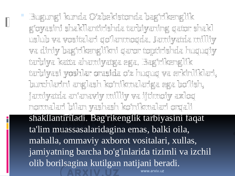  Bugungi kunda O&#39;zbekistonda bag&#39;rikenglik g&#39;oyasini shakllantirishda tarbiyaning qator shakl uslub va vositalari qo&#39;lanmoqda. Jamiyatda milliy va diniy bag&#39;rikenglikni qaror toptirishda huquqiy tarbiya katta ahamiyatga ega. Bag&#39;rikenglik tarbiyasi yoshlar orasida o&#39;z huquq va erkinliklari, burchlarini anglash ko&#39;nikmalariga ega bo&#39;lish, jamiyatda an&#39;anaviy milliy va ijtimoiy axloq normalari bilan yashash ko&#39;nikmalari orqali shakllantiriladi. Bag&#39;rikenglik tarbiyasini faqat ta&#39;lim muassasalaridagina emas, balki oila, mahalla, ommaviy axborot vositalari, xullas, jamiyatning barcha bo&#39;g&#39;inlarida tizimli va izchil olib borilsagina kutilgan natijani beradi.      www.arxiv.uz 