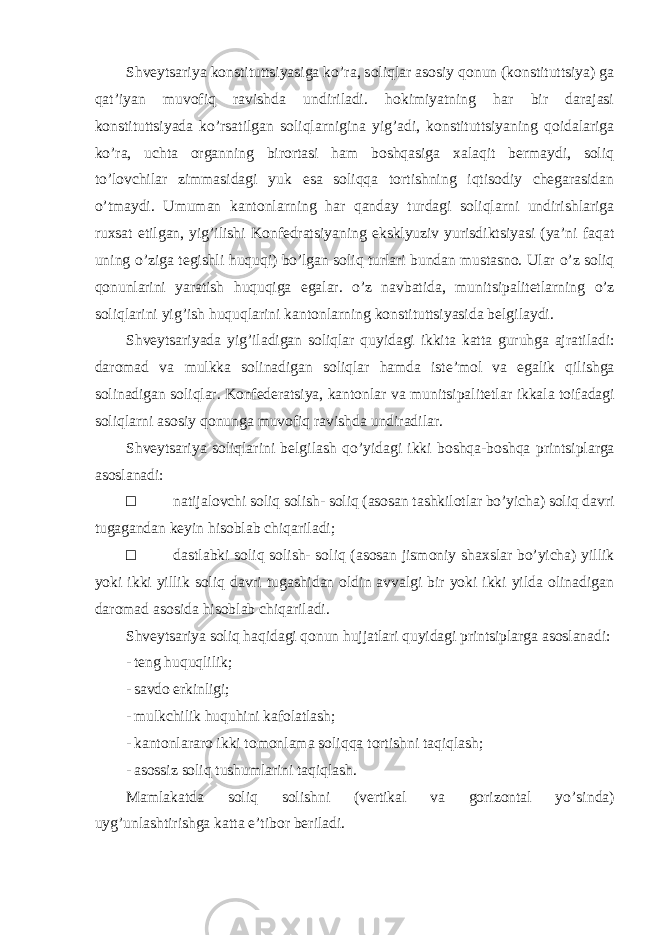 Shveytsariya konstituttsiyasiga ko ’ra, soliqlar asosiy qonun (konstituttsiya) ga qat’iyan muvofiq ravishda undiriladi. hokimiyatning har bir darajasi konstituttsiyada ko’rsatilgan soliqlarnigina yig’adi, konstituttsiyaning qoidalariga ko’ra, uchta organning birortasi ham boshqasiga xalaqit bermaydi, soliq to’lovchilar zimmasidagi yuk esa soliqqa tortishning iqtisodiy chegarasidan o’tmaydi. Umuman kantonlarning har qanday turdagi soliqlarni undirishlariga ruxsat etilgan, yig ’ilishi Konfedratsiyaning eksklyuziv yurisdiktsiyasi (ya’ni faqat uning o’ziga tegishli huquqi) bo’lgan soliq turlari bundan mustasno. Ular o ’ z soliq qonunlarini yaratish huquqiga egalar . o ’ z navbatida , munitsipalitetlarning o ’ z soliqlarini yig ’ ish huquqlarini kantonlarning konstituttsiyasida belgilaydi . Shveytsariyada yig ’ iladigan soliqlar quyidagi ikkita katta guruhga ajratiladi : daromad va mulkka solinadigan soliqlar hamda iste ’ mol va egalik qilishga solinadigan soliqlar . Konfederatsiya , kantonlar va munitsipalitetlar ikkala toifadagi soliqlarni asosiy qonunga muvofiq ravishda undiradilar . Shveytsariya soliqlarini belgilash qo ’yidagi ikki boshqa-boshqa printsiplarga asoslanadi: □ natijalovchi soliq solish- soliq (asosan tashkilotlar bo’yicha) soliq davri tugagandan keyin hisoblab chiqariladi; □ dastlabki soliq solish- soliq (asosan jismoniy shaxslar bo’yicha) yillik yoki ikki yillik soliq davri tugashidan oldin avvalgi bir yoki ikki yilda olinadigan daromad asosida hisoblab chiqariladi. Shveytsariya soliq haqidagi qonun hujjatlari quyidagi printsiplarga asoslanadi: - teng huquqlilik; - savdo erkinligi; - mulkchilik huquhini kafolatlash; - kantonlararo ikki tomonlama soliqqa tortishni taqiqlash; - asossiz soliq tushumlarini taqiqlash. Mamlakatda soliq solishni (vertikal va gorizontal yo ’sinda) uyg’unlashtirishga katta e’tibor beriladi. 